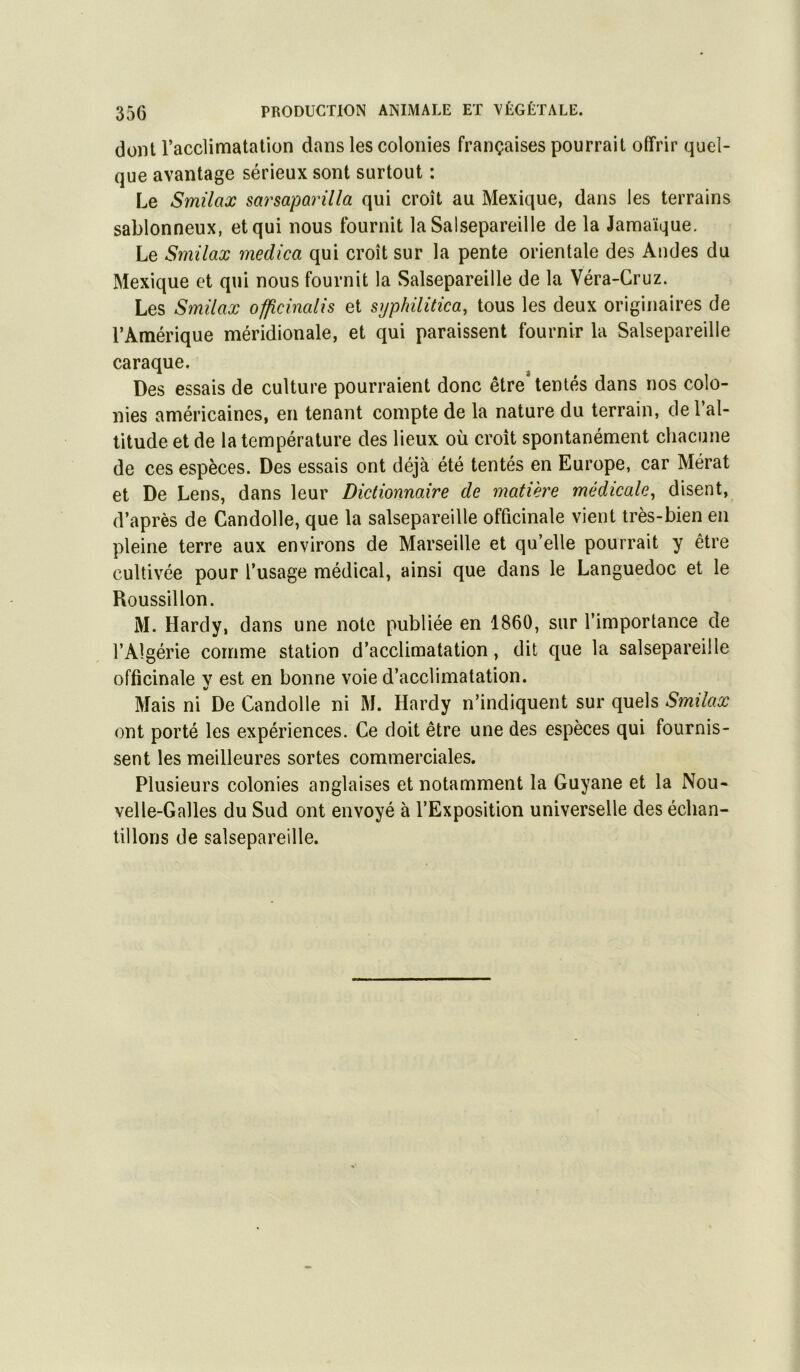 dont l’acclimatation dans les colonies françaises pourrait offrir quel- que avantage sérieux sont surtout : Le Smilax sarsaparilla qui croît au Mexique, dans les terrains sablonneux, et qui nous fournit la Salsepareille de la Jamaïque, Le Smilax medica qui croît sur la pente orientale des Andes du Mexique et qui nous fournit la Salsepareille de la Véra-Cruz. Les Smilax officinalis et syphilitica, tous les deux originaires de l’Amérique méridionale, et qui paraissent fournir la Salsepareille caraque. Des essais de culture pourraient donc être* tentés dans nos colo- nies américaines, en tenant compte de la nature du terrain, del al- titude et de la température des lieux où croît spontanément chacune de ces espèces. Des essais ont déjà été tentés en Europe, car Mérat et De Lens, dans leur Dictionnaire de matière médicale^ disent, d’après de Candolle, que la salsepareille officinale vient très-bien en pleine terre aux environs de Marseille et qu’elle pourrait y être cultivée pour l’usage médical, ainsi que dans le Languedoc et le Roussillon. M. Hardy, dans une note publiée en 1860, sur l’importance de l’Algérie comme station d’acclimatation, dit que la salsepareille officinale y est en bonne voie d’acclimatation. Mais ni De Candolle ni M. Hardy n’indiquent sur quels Smilax ont porté les expériences. Ce doit être une des espèces qui fournis- sent les meilleures sortes commerciales. Plusieurs colonies anglaises et notamment la Guyane et la Nou- velle-Galles du Sud ont envoyé à l’Exposition universelle des échan- tillons de salsepareille.