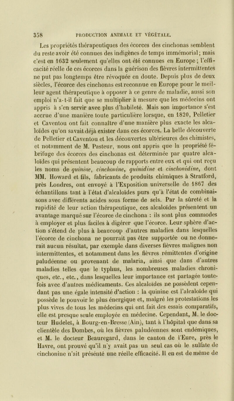 Les propriétés thérapeutiques des écorces des cirichonas semblent du reste avoir été connues des indigènes de temps immémorial ; mais c’est en 1632 seulement qu’elles ont été connues en Europe; l’elfi- cacité réelle de ces écorces dans la guérison des fièvres intermittentes ne put pas longtemps être révoquée en doute. Depuis plus de deux siècles, l’écorce des cinchonas est reconnue en Europe pour le meil- leur agent thérapeutique à opposer à ce genre de maladie, aussi son emploi n’a-t-il fait que se multiplier à mesure que les médecins ont appris à s’en servir avec plus d’habileté. Mais son importance s’est accrue d’une manière toute particulière lorsque, en 1820, Pelletier et Caventou ont fait connaître d’une manière plus exacte les alca- loïdes qu’on savait déjà exister dans ces écorces. La belle découverte de Pelletier et Caventou et les découvertes ultérieures des chimistes, et notamment de M. Pasteur, nous ont appris que la propriété té- briluge des écorces des cinchonas est déterminée par quatre alca- loïdes qui présentent beaucoup de rapports entre eux et qui ont reçu les noms de quinine^ cinchonine, quinidine et cinchonidine^ dont MM. Howard et fils, fabricants de produits chimiques à Stralford, près Londres, ont envoyé à l’Exposition universelle de 1867 des échantillons tant à l’état d’alcaloïdes purs qu’à l’état de combinai- sons avec différents acides sous forme de sels. Par la sûreté et la rapidité de leur action thérapeutique, ces alcaloïdes présentent un avantage marqué sur l’écorce de cinchona : ils sont plus commodes à employer et plus faciles à digérer que l’écorce. Leur sphère d’ac- tion s’étend de plus à beaucoup d’autres maladies dans lesquelles l’écorce de cinchona ne pourrait pas être supportée ou ne donne- rait aucun résultat, par exemple dans diverses fièvres malignes non intermittentes, et notamment dans les fièvres rémittentes d’origine paludéenne ou provenant de malaria, ainsi que dans d’autres maladies telles que le typhus, les nombreuses maladies chroni- ques, etc., etc., dans lesquelles leur importance est partagée toute- fois avec d’autres médicaments. Ces alcaloïdes ne possèdent cepen- dant pas une égale intensité d’action : la quinine est l’alcaloïde qui possède le pouvoir le plus énergique et, malgré les protestations les plus vives de tous les médecins qui ont fait des essais comparatits, elle est presque seule employée en médecine. Cependant, M. le doc- teur Hudelet, à Bourg-en-Bresse (Ain), tant à l’hôpital que dans sa clientèle des Dombes, où les fièvres paludéennes sont endémiques, et M. le docteur Beauregard, dans le canton de l’Eure, près le Havre, ont prouvé qu’il n’y avait pas un seul cas où le sulfate de cinchonine n’ait présénté une réelle efficacité. Il en est de même de