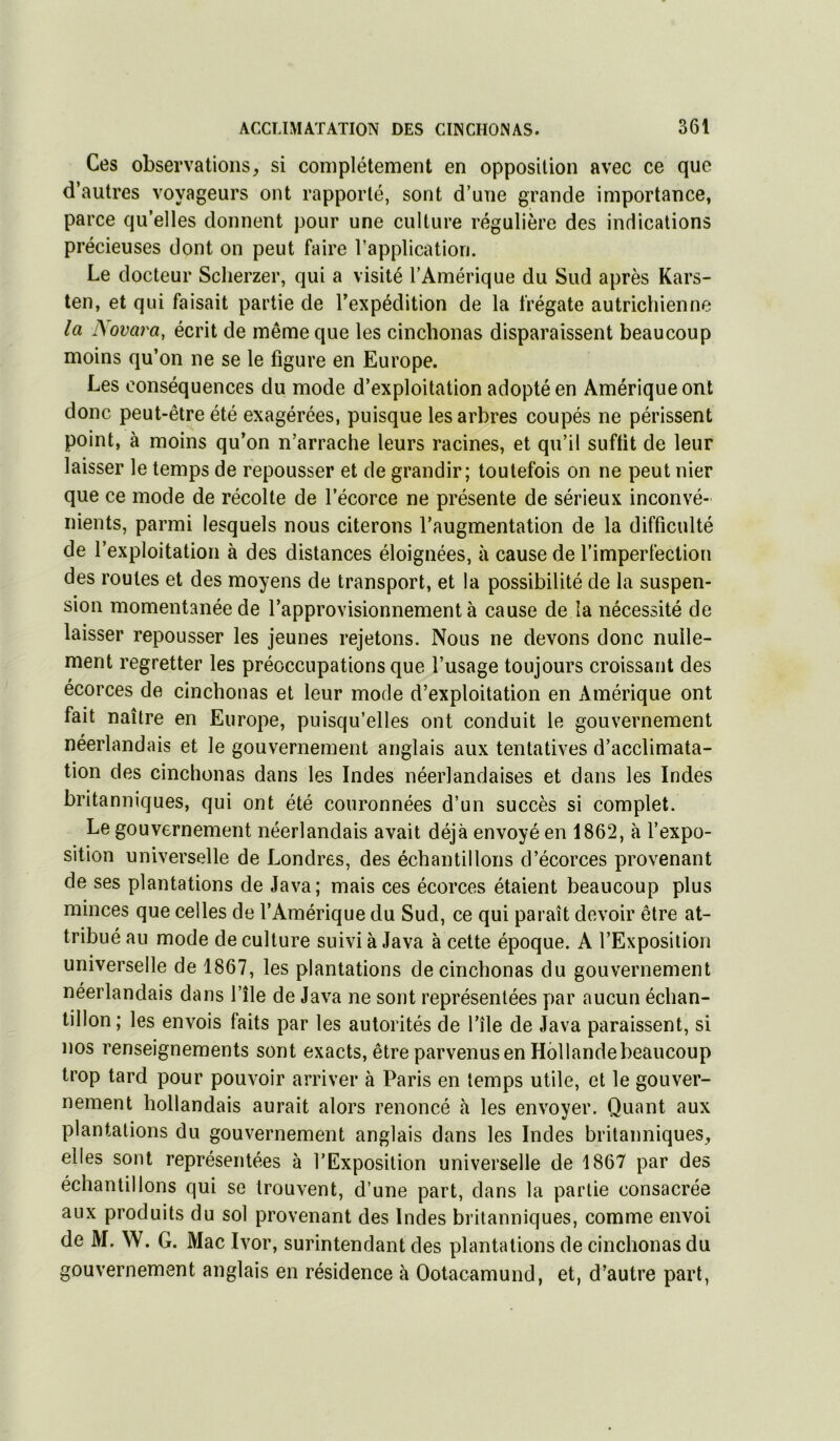 Ces observations, si complètement en opposition avec ce que d’autres voyageurs ont rapporté, sont d’une grande importance, parce qu’elles donnent pour une culture régulière des indications précieuses dont on peut faire l’application. Le docteur Sclierzer, qui a visité l’Amérique du Sud après Kars- ten, et qui faisait partie de l’expédition de la frégate autrichienne la JSovara, écrit de même que les cinchonas disparaissent beaucoup moins qu’on ne se le figure en Europe. Les conséquences du mode d’exploitation adopté en Amérique ont donc peut-être été exagérées, puisque les arbres coupés ne périssent point, à moins qu’on n’arrache leurs racines, et qu’il suffit de leur laisser le temps de repousser et de grandir; toutefois on ne peut nier que ce mode de récolte de l’écorce ne présente de sérieux inconvé- nients, parmi lesquels nous citerons l’augmentation de la difficulté de l’exploitation à des distances éloignées, à cause de l’imperfection des roules et des moyens de transport, et la possibilité de la suspen- sion momentanée de l’approvisionnement à cause de la nécessité de laisser repousser les jeunes rejetons. Nous ne devons donc nulle- ment regretter les préoccupations que l’usage toujours croissant des écorces de cinchonas et leur mode d’exploitation en Amérique ont fait naître en Europe, puisqu’elles ont conduit le gouvernement néerlandais et le gouvernement anglais aux tentatives d’acclimata- tion des cinchonas dans les Indes néerlandaises et dans les Indes britanniques, qui ont été couronnées d’un succès si complet. Le gouvernement néerlandais avait déjà envoyé en 1862, à l’expo- sition universelle de Londres, des échantillons d’écorces provenant de ses plantations de Java; mais ces écorces étaient beaucoup plus minces que celles de l’Amérique du Sud, ce qui paraît devoir être at- tribué au mode de culture suivi à Java à cette époque. A l’Exposition universelle de 1867, les plantations de cinchonas du gouvernement néerlandais dans l’île de Java ne sont représentées par aucun échan- tillon ; les envois faits par les autorités de l’île de Java paraissent, si nos renseignements sont exacts, être parvenus en Hollandebeaucoup trop tard pour pouvoir arriver à Paris en temps utile, et le gouver- nement hollandais aurait alors renoncé à les envoyer. Quant aux plantations du gouvernement anglais dans les Indes britanniques, elles sont représentées à l’Exposition universelle de 1867 par des échantillons qui se trouvent, d’une part, dans la partie consacrée aux produits du sol provenant des Indes britanniques, comme envoi de M. W. G. Mac Ivor, surintendant des plantations de cinchonas du gouvernement anglais en résidence à Ootacamund, et, d’autre part,
