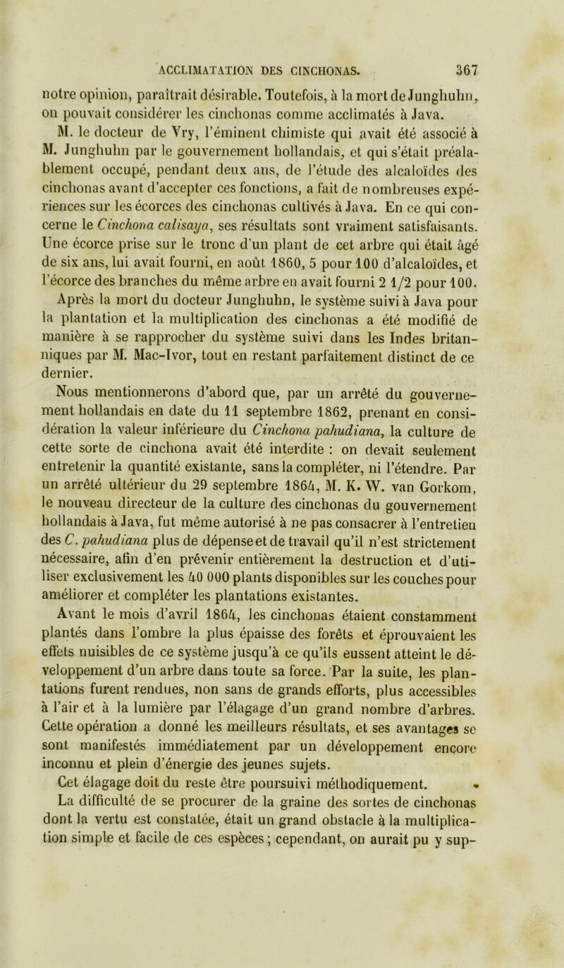 notre opinion, paraîtrait désirable. Toutefois, à la mortde Jungliuhii^ on pouvait considérer les cinclionas comme acclimatés à Java. M. le docteur de Vry, l’éminent chimiste qui avait été associé à M. Junghulm par le gouvernement hollandais, et qui s’était préala- blement occupé, pendant deux ans, de l’étude des alcaloïdes des cinclionas avant d’accepter ces fonctions, a fait de nombreuses expé- riences sur les écorces des cinclionas cultivés à Java. En ce qui con- cerne le Cinchoïta calisaya^ ses résultats sont vraiment satisfaisants. Une écorce prise sur le tronc d’un plant de cet arbre qui était âgé de six ans, lui avait fourni, en août 1860, 5 pour 100 d’alcaloïdes, et l’écorce des branches du même arbre en avait fourni 2 1/2 pour 100. Après la mort du docteur Junghuhn, le système suivi à Java pour la plantation et la multiplication des cinclionas a été modifié de manière à se rapprocher du système suivi dans les Indes britan- niques par M. Mac-Ivor, tout en restant parfaitement distinct de ce dernier. Nous mentionnerons d’abord que, par un arrêté du gouverne- ment hollandais en date du 11 septembre 1862, prenant en consi- dération la valeur inférieure du Cinchona pahudiana, la culture de cette sorte de cinchona avait été interdite : on devait seulement entretenir la quantité existante, sans la compléter, ni l’étendre. Par un arrêté ultérieur du 29 septembre 186â, M. K. W. van Gorkom, le nouveau directeur de la culture des cinclionas du gouvernement hollandais à Java, fut même autorisé à ne pas consacrer à l’entretien des C. pahudiana plus de dépense et de travail qu’il n’est strictement nécessaire, afin d’en prévenir entièrement la destruction et d’uti- liser exclusivement les âO 000 plants disponibles sur les couches pour améliorer et compléter les plantations existantes. Avant le mois d’avril 186Û, les cinchonas étaient constamment plantés dans l’ombre la plus épaisse des forêts et éprouvaient les effets nuisibles de ce système jusqu’à ce qu’ils eussent atteint le dé- veloppement d’un arbre dans toute sa force. Par la suite, les plan- tations furent rendues, non sans de grands efforts, plus accessibles à l’air et à la lumière par l’élagage d’un grand nombre d’arbres. Cette opération a donné les meilleurs résultats, et ses avantages se sont manifestés immédiatement par un développement encore inconnu et plein d’énergie des jeunes sujets. Cet éiagage doit du reste être poursuivi méthodiquement. • La difficulté de se procurer de la graine des sortes de cinchonas dont la vertu est constatée, était un grand obstacle à la multiplica- tion simple et facile de ces espèces ; cependant, on aurait pu y sup-