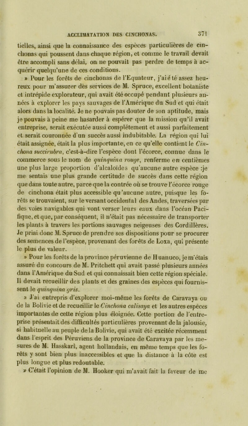 tielles, ainsi que la connaissance des espèces particulières de cin- clionas qui poussent dans chaque région, et comme le travail devait être accompli sans délai, on ne pouvait pas perdre de temps à ac- quérir quelqu’une de ces conditions. » Pour les forêts de cinchonas de l’Equateur, j’aiêté assez heu- reux pour m’assurer dès services de M. Spruce, excellent botaniste et intrépide explorateur, qui avait été occupé pendant plusieurs an- nées à explorer les pays sauvages de l’x\mérique du Sud et qui était alors dans la localité. Je ne pouvais pas douter de son aptitude, mais je pouvais à peine me hasarder à espérer que la mission qu’il avait entreprise, serait exécutée aussi complètement et aussi parfaitement et serait couronnée d’un succès aussi indubitable. La région qui lui était assignée, était la plus importante, en ce qu’elle contient le Cin- chona succirubra, c’est-à-dire l’espèce dont l’écorce, connue dans le commerce sous le nom de quinquina rouge, renferme en centièmes une plus large proportion d’alcaloïdes qu’aucune autre espèce :je me sentais une plus grande certitude de succès dans cette région que dans toute autre, parce que la contrée où se trouve l’écorce rouge de cinclîona était plus accessible qu ’aucune autre, puisque les fo- rêts se trouvaient, sur le versant occidental des Andes, traversées par des voies navigables qui vont verser leurs eaux dans l’océan Paci- fique, et que, par conséquent, il n’était pas nécessaire de transporter les plants à travers les portions sauvages neigeuses des Cordillères. Je priai donc Spruce de prendre ses dispositions pour se procurer des semences de l’espèce, provenant des forêts de Loxa, qui présente le plus de valeur. » Pour les forêts de la province péruvienne de H uanuco, je m’étais assuré du concours de M. Pritchett qui avait passé plusieurs années dans l’Amérique du Sud et qui connaissait bien cette région spéciale. Il devait recueillir des plants et des graines des espèces qui fournis- sent le quinquina gris. î J’ai entrepris d’explorer moi-même les forêts de Caravaya ou de la Bolivie et de recueillir le Cinchona calisaya et les autres espèces importantes de cette région plus éloignée. Cette portion de l’entre- prise présentait des difficultés particulières provenant delà jalousie^ si habituelle au peuple delà Bolivie, qui avait été excitée récemment dans Tesprit des Péruviens de la province de Caravaya par les me- sures de M. Hasskarl, agent hollandais, en même temps que les fo- rêts y sont bien plus inaccessibles et que la distance à la côte est plus longue et plus redoutable. » C’était l’opinion de M. Hooker qui m’avait fait la faveur de me