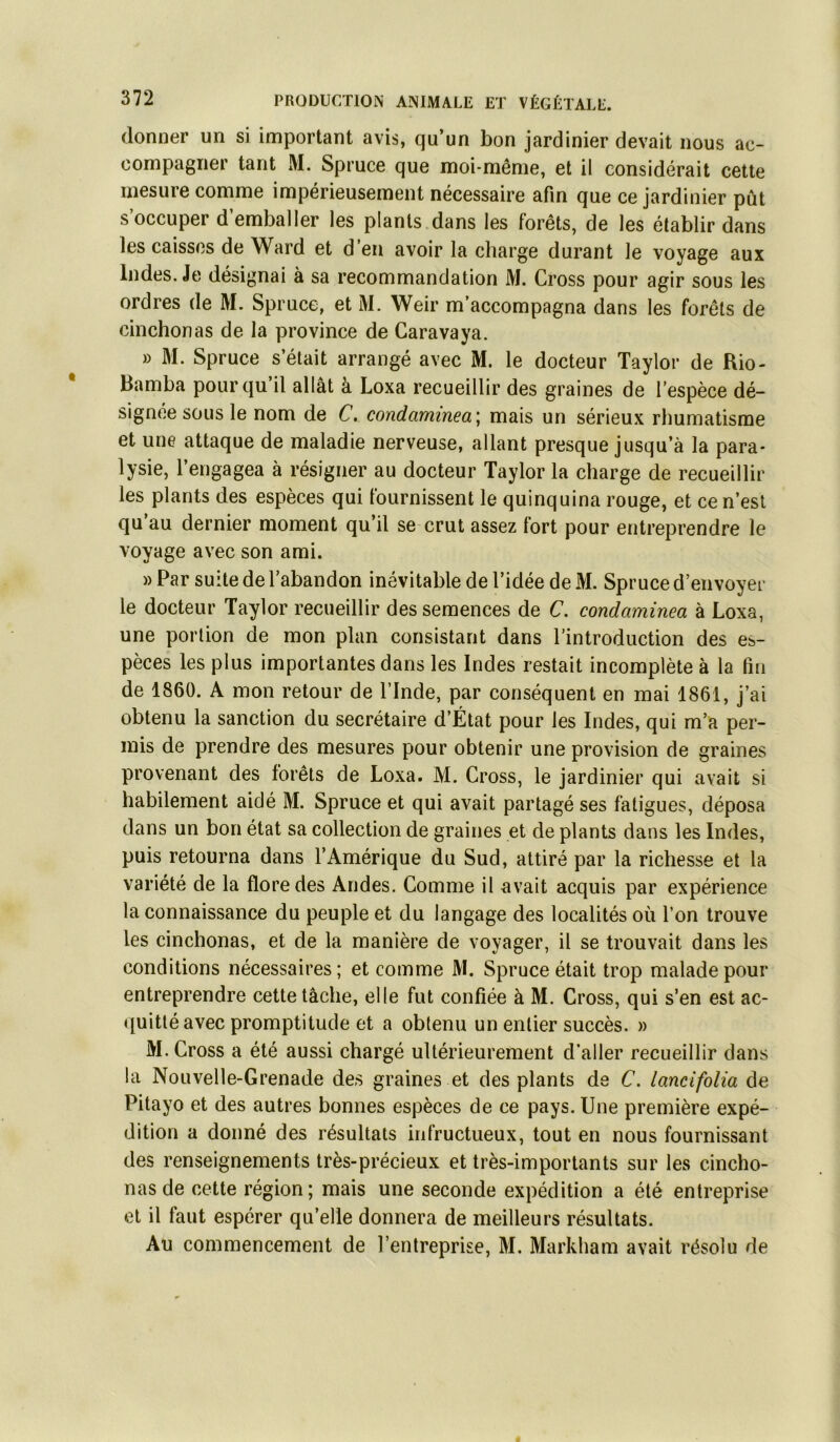 donner un si important avis, qu’un bon jardinier devait nous ac- compagner tant M. Spruce que moi-même, et il considérait cette mesure comme impérieusement nécessaire afin que ce jardinier pût s’occuper d’emballer les plants dans les forêts, de les établir dans les caisses de Ward et d’en avoir la charge durant le voyage aux Indes. Je désignai à sa recommandation M. Cross pour agir sous les ordres de M. Spruce, et M. Weir m’accompagna dans les forêts de cinchonas de la province de Caravaya. » M. Spruce s’était arrangé avec M. le docteur Taylor de Rio- Ramba pour qu’il allât à Loxa recueillir des graines de l’espèce dé- signée sous le nom de C, condaminea\ mais un sérieux rhumatisme et une attaque de maladie nerveuse, allant presque jusqu’à la para- lysie, l’engagea à résigner au docteur Taylor la charge de recueillir les plants des espèces qui fournissent le quinquina rouge, et cen’esl qu au dernier moment qu’il se crut assez fort pour entreprendre le voyage avec son ami. » Par suite de l’abandon inévitable de l’idée de M. Spruce d’envoyer le docteur Taylor recueillir des semences de C. condaminea à Loxa, une portion de mon plan consistant dans l’introduction des es- pèces les plus importantes dans les Indes restait incomplète à la fin de 1860. A mon retour de l’Inde, par conséquent en mai 1861, j’ai obtenu la sanction du secrétaire d’État pour les Indes, qui m’a per- mis de prendre des mesures pour obtenir une provision de graines provenant des forêts de Loxa. M. Cross, le jardinier qui avait si habilement aidé M. Spruce et qui avait partagé ses fatigues, déposa dans un bon état sa collection de graines et de plants dans les Indes, puis retourna dans l’Amérique du Sud, attiré par la richesse et la variété de la flore des Andes. Comme il avait acquis par expérience la connaissance du peuple et du langage des localités où l’on trouve les cinchonas, et de la manière de voyager, il se trouvait dans les conditions nécessaires; et comme M. Spruce était trop malade pour entreprendre cette tâche, elle fut confiée à M. Cross, qui s’en est ac- quitté avec promptitude et a obtenu un entier succès. » M. Cross a été aussi chargé ultérieurement d’aller recueillir dans la Nouvelle-Grenade des graines et des plants de C. lancifolia de Pitayo et des autres bonnes espèces de ce pays. Une première expé- dition a donné des résultats infructueux, tout en nous fournissant des renseignements très-précieux et très-importants sur les cincho- nas de cette région; mais une seconde expédition a été entreprise cl il faut espérer qu’elle donnera de meilleurs résultats. Au commencement de l’entreprise, M. Markham avait résolu de