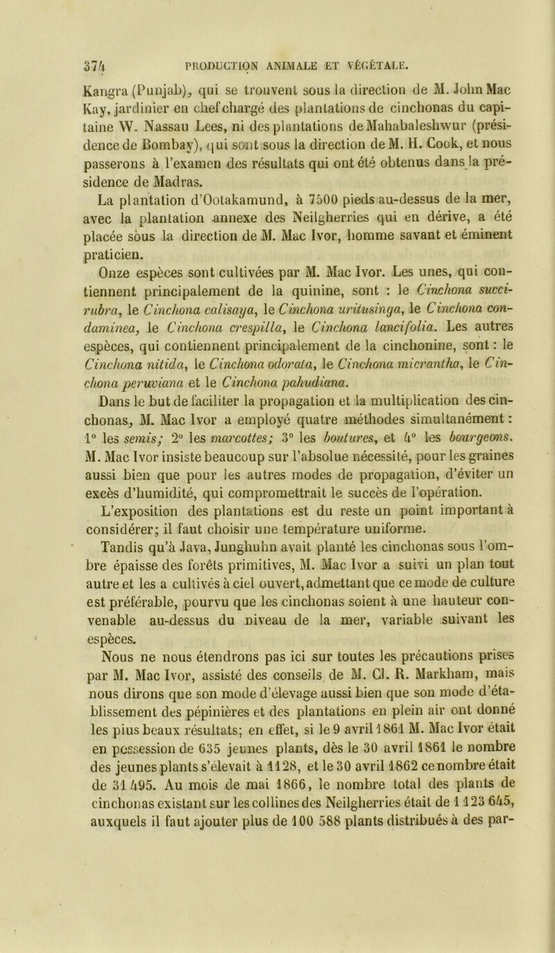 Kangra (Punjab), qui se trouvent sous la direction de M. John Mac Kay, jardinier en chef chargé des plantations de cinchonas du capi- taine W. Nassau Lees, ni des plantations deMahabaleshwur (prési- dence de Bombay), (jui sont sous la direction de M. H. Cook, et nous passerons à l’examen des résultats qui ont été obtenus dans la pré- sidence de Madras. La plantation d’Ootakamund, à 7500 pieds au-dessus de la mer, avec la plantation .annexe des Neilgherries qui en dérive, a été placée sous la direction de M. Mac Ivor, homme savant et éminent praticien. Onze espèces sont cultivées par M. Mac Ivor. Les unes, qui con- tiennent principalement de la quinine, sont : le Cinchona succi- rubra^ le Cinchona calisaya^ le Cinchona uriiusinga, le Cinchona con- daminea, le Cinchona crespilla, le Cinchona lancifolia. Les autres espèces, qui contiennent principalement de la cinclionine, sont : le Cinchona nitida^ le Cinchona odorata^ le Cinchona mic7^antha^ le Cin- chona pei'uviana et le Cinchona pahudiana. Dans le but de faciliter la propagation et la multiplication des cin- chonas, M. Mac Ivor a employé quatre méthodes simultanément : les semis; 2° les mai^cottes; 3° les boutw'cs^ et les bow^geons. M. Mac Ivor insiste beaucoup sur l’absolue nécessité, pour les graines aussi bien que pour les autres modes de propagation, d’éviter un excès d’humidité, qui compromettrait le succès de l’opération. L’exposition des plantations est du reste un point important à considérer; il faut choisir une température uniforme. Tandis qu’à Java, Junghuhn avait planté les cinchonas sous l’om- bre épaisse des forêts primitives, M. Mac Ivor a suivi un plan tout autre et les a cultivés à ciel ouvert, admettant que ce mode de culture est préférable, pourvu que les cinchonas soient à une hauteur con- venable au-dessus du niveau de la mer, variable suivant les espèces. Nous ne nous étendrons pas ici sur toutes les précautions prises par M. Mac Ivor, assisté des conseils de M. CL R. Markham, mais nous dirons que son mode d’élevage aussi bien que son mode d’éta- blissement des pépinières et des plantations en plein air ont donné les pius beaux résultats; en effet, si le 9 avriH861 M. Mac Ivor était en possession de 635 jeunes plants, dès le 30 avril 1861 le nombre des jeunes plants s’élevait à 1128, et le 30 avril 1862 ce nombre était de 31495. Au mois de mai 1866, le nombre total des plants de cinchonas existant sur les collines des Neilgherries était de 1 123 645, auxquels il faut ajouter plus de 100 588 plants distribués à des par-