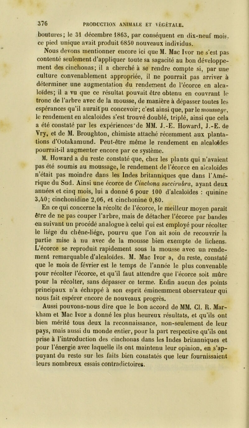 boutures; le 31 décembre 1863, par conséquent en dix-neuf mois, ce pied unique avait produit 6850 nouveaux individus. Nous devons mentionner encore ici que M. Mac Ivor ne s’est pas contenté seulement d’appliquer toute sa sagacité au bon développe- ment des cinclionas; il a cherché à se rendre compte si, par une culture convenablement appropriée, il ne pourrait pas arriver à déterminer une augmentation du rendement de l’écorce en alca- loïdes; il a vu que ce résultat pouvait être obtenu en couvrant le tronc de l’arbre avec de la mousse, de manière à dépasser toutes les espérances qu’il aurait pu concevoir; c’est ainsi que, parle le rendement en alcaloïdes s’est trouvé doublé, triplé, ainsi que cela a été constaté par les expériences‘de MM. J.-E. Howard, J.-E. de Vry, et de M. Broughton, chimiste attaché récemment aux planta- tions d’Ootakamund. Peut-être même le rendement en alcalcrfdes pourrait-il augmenter encore par ce système. M. Howard a du reste constaté que, chez les plants qui n’avaient pas été soumis au moussage, le rendement de l’écorce en alcaloïdes n’était pas moindre dans les Indes britanniques que dans l’Amé- rique du Sud. Ainsi une écorce de Cinckona succirubra^ ayant deux années et cinq mois, lui a donné 6 pour 100 d’alcaloïdes : quinine 3,ZiO; cinchonidine 2,06, et cinchonine 0,80. En ce qui concerne la récolte de l’écorce, le meilleur moyen paraît être de ne pas couper l’arbre, mais de détacher l’écorce par bandes en suivant un procédé analogue à celui qui est employé pour récolter le liège du chêne-liége, pourvu que l’on ait soin de recouvrir la partie mise à nu avec de la mousse bien exempte de lichens. L’écorce se reproduit rapidement sous la mousse avec un rende- ment remarquable d’alcaloïdes. M. Mac Ivor a, du reste, constaté que le mois de février est le temps de l’année le plus convenable pour récolter l’écorce, et qu’il faut attendre que l’écorce soit mûre pour la récolter, sans dépasser ce terme. Enfin aucun des points principaux n’a échappé à son esprit éminemment observateur qui nous fait espérer encore de nouveaux progrès. Aussi pouvons-nous dire que le bon accord de MM. Cl. R. Mar- kham et Mac Ivor a donné les plus heureux résultats, et qu’ils ont bien mérité tous deux la reconnaissance, non-seulement de leur pays, mais aussi du monde entier, pour la part respective qu’ils ont prise à l’introduction des cinchonas dans les Indes britanniques et pour l’énergie avec laquelle ils ont maintenu leur opinion, en s’ap- puyant du reste sur les faits bien constatés que leur fournissaient leurs nombreux essais contradictoires.