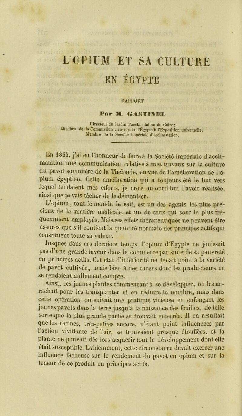 L OPïIjM et sa culture EN ÉGYPTE RAPPORT Par II. GASTIMEL. Directeur du Jardin d’acclimatation du Caire; Membre de la Commission vice-royale d’Égypte à l’Exposition universelle; Membre de la Société impériale d’acclimatation. En 1865, j’ai eu l’honneur de faire à la Société impériale d’accli- matation une communication relative à mes travaux sur la culture du pavot somnifère de la Thébaïde, en vue de l’amélioration de l’o- pium égyptien. Cette amélioration qui a toujours été le but vers lequel tendaient mes efforts, je crois aujourd’hui l’avoir réalisée, ainsi que je vais tâcher de le démontrer. L’opium, tout le monde le sait, est un des agents les plus pré- cieux de la matière médicale, et un de ceux qui sont le plus fré- quemment employés. Mais, ses effets thérapeutiques ne peuvent être assurés que s’il contient la quantité normale des principes actifs qui constituent toute sa valeur. Jusques dans ces derniers temps, l’opium d’Egypte ne jouissait pas d’une grande faveur dans le commerce par suite de sa pauvreté en principes actifs. Cet état d’infériorité ne tenait point à la variété de pavot cultivée,, mais bien à des causes dont les producteurs ne se rendaient nullement compte. Ainsi, les jeunes plantes commençant à se développer, on les ar- rachait pour les transplanter et en réduire le nombre, mais dans cette opération on suivait une pratique vicieuse en enfonçant les jeunes pavots dans la terre jusqu’à la naissance des feuilles, de telle sorte que la plus grande partie se trouvait enterrée. Il en résultait que les racines, très-petites encore, n’étant point influencées par l’action vivifiante de l’air, se trouvaient presque étouffées, et la plante ne pouvait dès lors acquérir tout le développement dont elle était susceptible. Evidemment, cette circonstance devait exercer une influence fâcheuse sur le rendement du pavot en opium et sur la teneur de ce produit en principes actifs.