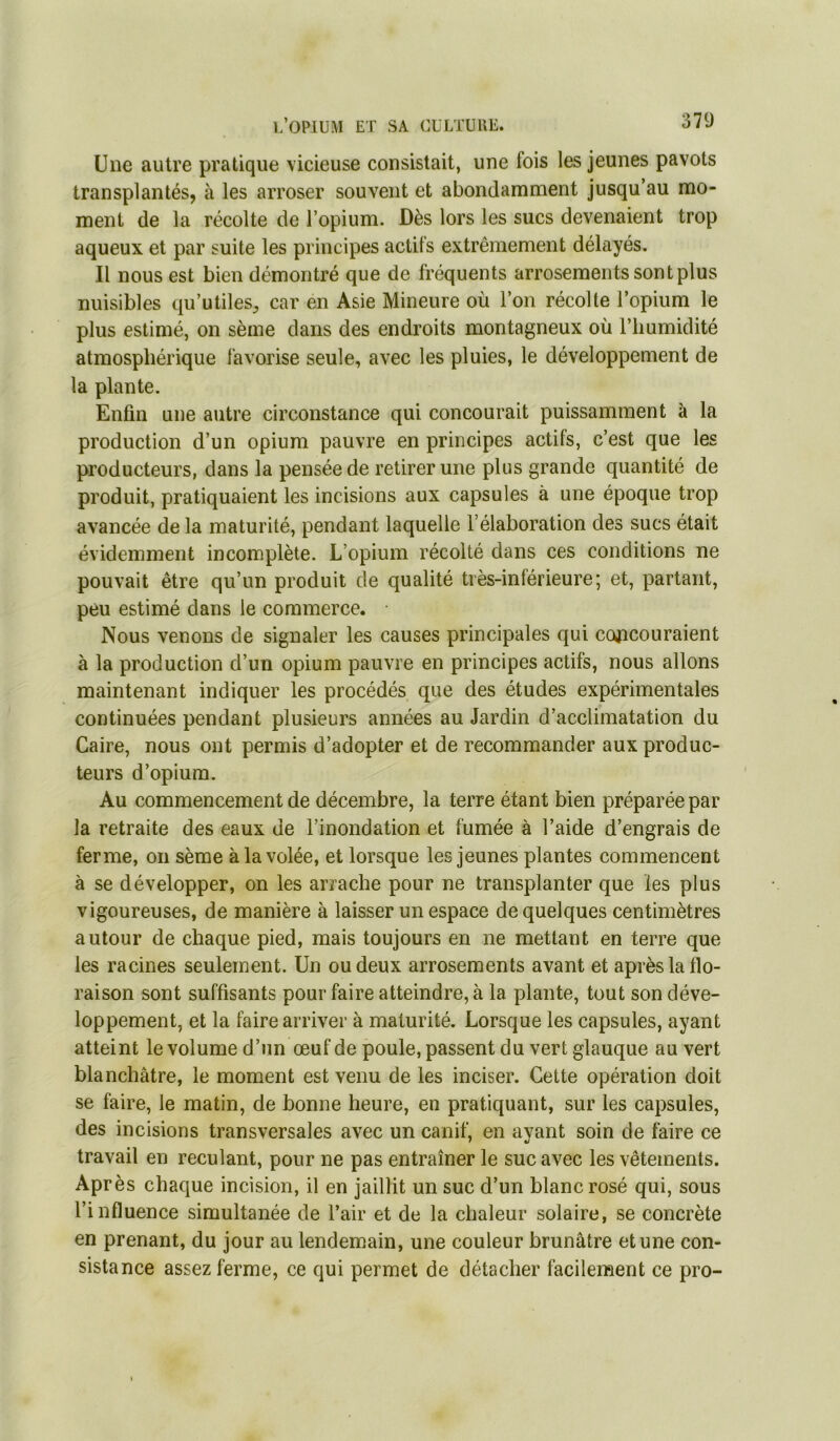 Une autre pratique vicieuse consistait, une fois les jeunes pavots transplantés, à les arroser souvent et abondamment jusqu’au mo- ment de la récolte de l’opium. Dès lors les sucs devenaient trop aqueux et par suite les principes actifs extrêmement délayés. Il nous est bien démontré que de fréquents arrosements sont plus nuisibles qu’utiles^ car en Asie Mineure où l’on récolte l’opium le plus estimé, on sème dans des endroits montagneux où l’humidité atmosphérique favorise seule, avec les pluies, le développement de la plante. Enfin une autre circonstance qui concourait puissamment à la production d’un opium pauvre en principes actifs, c’est que les producteurs, dans la pensée de retirer une plus grande quantité de produit, pratiquaient les incisions aux capsules à une époque trop avancée de la maturité, pendant laquelle l’élaboration des sucs était évidemment incomplète. L’opium récolté dans ces conditions ne pouvait être qu’un produit de qualité très-inférieure; et, partant, peu estimé dans le commerce. Nous venons de signaler les causes principales qui cojacouraient à la production d’un opium pauvre en principes actifs, nous allons maintenant indiquer les procédés que des études expérimentales continuées pendant plusieurs années au Jardin d’acclimatation du Caire, nous ont permis d’adopter et de recommander aux produc- teurs d’opium. Au commencement de décembre, la terre étant bien préparée par la retraite des eaux de l’inondation et fumée à l’aide d’engrais de ferme, on sème à la volée, et lorsque les jeunes plantes commencent à se développer, on les arrache pour ne transplanter que les plus vigoureuses, de manière à laisser un espace de quelques centimètres autour de chaque pied, mais toujours en ne mettant en terre que les racines seulement. Un ou deux arrosements avant et après la flo- raison sont suffisants pour faire atteindre, à la plante, tout son déve- loppement, et la faire arriver à maturité. Lorsque les capsules, ayant atteint le volume d’un œuf de poule, passent du vert glauque au vert blanchâtre, le moment est venu de les inciser. Cette opération doit se faire, le matin, de bonne heure, en pratiquant, sur les capsules, des incisions transversales avec un canif, en avant soin de faire ce travail en reculant, pour ne pas entraîner le suc avec les vêtements. Après chaque incision, il en jaillit un suc d’un blanc rosé qui, sous l’influence simultanée de l’air et de la chaleur solaire, se concrète en prenant, du jour au lendemain, une couleur brunâtre et une con- sistance assez ferme, ce qui permet de détacher facilement ce pro-