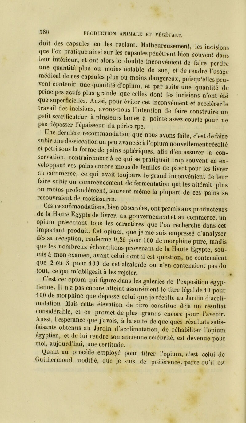 PllODUaiON ANIMAI-L El VfX^ÉTAEF. duit des capsules en les raclant. Malheureusement, les incisions <I»e l’on pratique ainsi sur les capsules pénètrent bien souvent dans leur intérieur, et ont alors le double inconvénient de faire perdre une quantité plus ou moins notable de suc, et de rendre l’usage medical de ces capsules plus ou moins dangereux, puisqu’elles peu- vent contenir une quantité d’opium, et par suite une quantité de principes actifs plus grande que celles dont les incisions n’ont été que superficielles. Aussi, pour éviter cet inconvénient et accélérer le travail des incisions, avons-nous l’intenlion de faire construire un petit scarificateur à plusieurs lames à pointe assez courte pour ne pas dépasser l’épaisseur du péricarpe. Une dernière recommandation que nous avons faite, c’est de faire subir une dessiccation un peu avancée à l’opiu m nouvellement récolté et pétri sous la forme de pains sphériques, afin d’en assurer la con- servation, contrairement a ce qui se pratiquait trop souvent en en- veloppant ces pains encore mous de feuilles de pavot pour les livrer au commerce, ce qui avait toujours le grand inconvénient de leur faire subir un commencement de fermentation qui les altérait plus ou moins profondément, souvent même la plupart de ces pains se recouvraient de moisissures. Ces recommandations, bien observées, ont permis aux producteurs de la Haute Egypte de livrer, au gouvernement et au commerce, un opium présentant tous les caractères que l’on recherche dans cet important produit. Cet opium, que je me suis empressé d’analvser des sa réception, renferme 9,25 pour 100 de morphine pure, tandis que les nombreux échantillons provenant de la Haute Egypte, sou- mis à mon examen, avant celui dont il est question, ne contenaient que 2 ou 3 poui 100 de cet alcaloïde ou n’en contenaient pas du tout, ce qui m’obligeait à les rejeter. C est cet opium qui figure-dans les galeries de l’exposition égyp- tienne. Il n'a pas encore atteint assurément le titre légal de 10 pour 100 de morphine que dépasse celui que je récolte au Jardin d’accli- matation. Mais cette élévation de titre constitue déjà un résultat considérable, et en promet de plus grands encore pour l'avenir. Aussi, 1 espérance que j’avais, à la suite de quelques résultats satis- faisants obtenus au Jardin d’acclimatation, de réhabiliter l’opium égyptien, et de lui rendre son ancienne célébrité, est devenue pour moi, aujourd’hui, une certitude. Quant au procédé employé pour titrer l’opium, c’est celui de (luilliermond modifié, que je suis de préférence, parce qu’il est