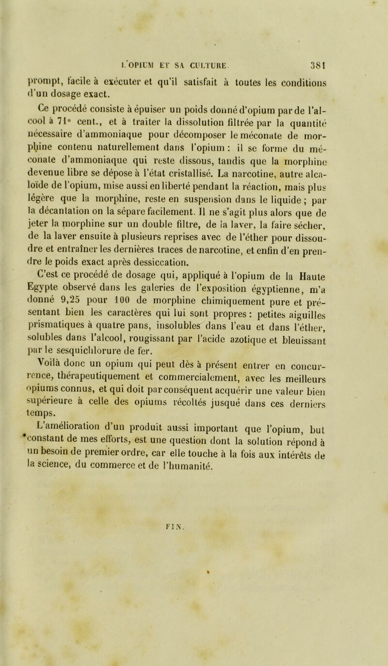 prompt, facile à exécuter et qu’il satisfait à toutes les conditions «run dosage exact. Ce procédé consiste à épuiser un poids donné d’opium par de l’al- cool à 71® cent., et à traiter la dissolution liltrée par la quantité nécessaire d’ammoniaque pour décomposer leméconate de mor- phine contenu naturellement dans l’opium : il se forme du mé- conate d’ammoniaque qui reste dissous, tandis que la morphine devenue libre se dépose à l’état cristallisé. La narcotine, autre alca- loïde de l’opium, mise aussi en liberté pendant la réaction, mais plus légère que la morphine, reste en suspension dans le liquide ; par la décantation on la sépare facilement. 11 ne s’agit plus alors que de jeter la niorphine sur un double filtre, de la laver, la faire sécher, de la laver ensuite à plusieurs reprises avec de l’éther pour dissou- dre et entraîner les dernières traces de narcotine, et enfin d’en pren- dre le poids exact après dessiccation. C’est ce procédé de dosage qui, appliqué à l’opium de la Haute Egypte observé dans les galeries de l’exposition égyptienne, m’a donné 9,25 pour lüO de morphine chimiquement pure et pré- sentant bien les caractères qui lui sont propres : petites aiguilles prismatiques à quatre pans, insolubles dans l’eau et dans l’éther, .solubles dans l’alcool, rougissant par l’acide azotique et bleuissant par le sesquichlorure de fer. Voilà donc un opium qui peut dès à présent entrer en concur- rence, thérapeutiquement et commercialement, avec les meilleurs npiums connus, et qui doit par conséquent acquérir une valeur bien supérieure à celle des opiums récoltés jusque dans ces derniers temps. L’amélioration d’un produit aussi important que l’opium, but •constant de mes efforts, est une question dont la solution répond à un besoin de prem’ier ordre, car elle touche à la fois aux intérêts de la science, du commerce et de riiumanité. « j‘ î .