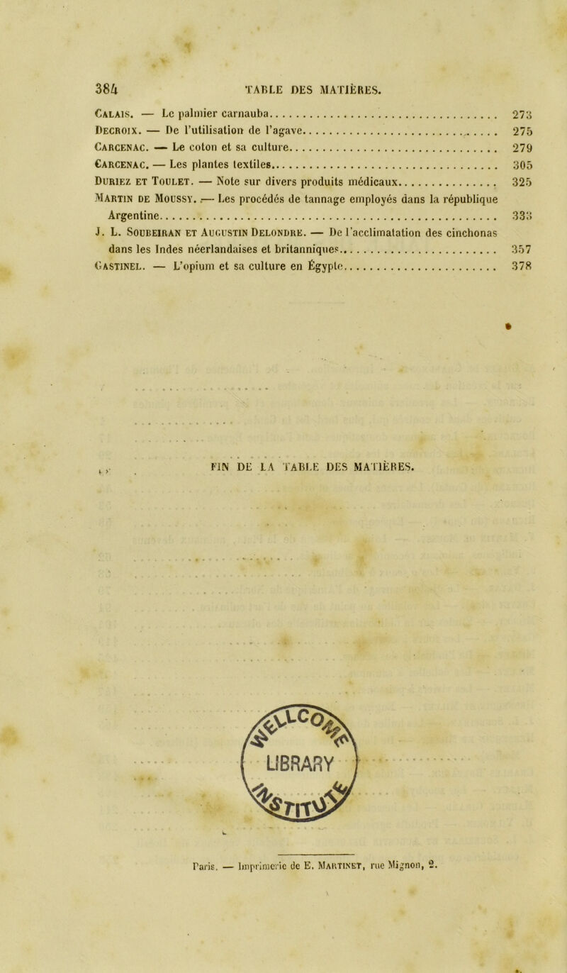 Calais. — Le palmier carnauba 273 Decroix. — De Tutilisation de l’agave 275 Carcenac. Le coton et sa culture 279 Carcenàc. — Les plantes textiles 305 Duriez et Toulet. — Note sur divers produits médicaux 325 Martin de Moüssy. .— Les procédés de tannage employés dans la république Argentine 333 J. L. Soubeiran et Augustin Delondre. — De l’acclimatation des cinchonas dans les Indes néerlandaises et britanniques 357 Gastinel. — L’opium et sa culture en Égypte 378 « » « • • FIN DE LA TABIT: DES MAllÈRES. L Pans. — linpi'imcric de E, Martinet, rue Mignon, 2.