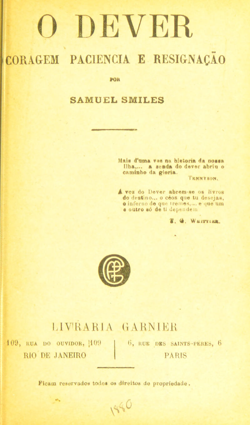 0 DEVER COUAGEM PACIENCIA E RESIGN ACAO POH SAMUEL SMILES Mail d'nmt von na hUioria da noaaa 11 ha.,... a aunda do dever abria o caminho da gloria. Tknntson. A toz do Dever abrem-se os livros do destino... o cAos que tu desejas, o inferno de que irentes,... e .pie um • outro 80 de ti dependent V. (4. Wairiia*. L1VRAR1A GARN1ER 109, UUA DO OUV1DOK, |109 RIO DE JANEIRO 0, HUE DBS SAINTS-PERES, 6 PARIS Ficam reservados todos os direitos de propriedade.