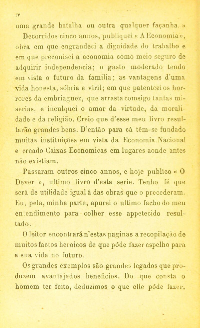 IT uma grande batalha on ontra qualquer faganha. » Decorridos cinco anuos, publiquei « A Economia», obra em que engrandeei a dignidade do tralialho e em que preconisei a economia como meio seguro de adquirir independence; o gasto moderado tendo em vista o futuro da familia; as vantagens d’uma vida honesta, sdbria e viril; em que patenteeios hor- rores da embriaguez, que arrastacomsigo tantas mi- serias, e inculquei o amor da virtude, da morali- dade e da religiao. Creio que d'esse meu livro resul- tarao grandes bens. D’entao para ca tem-se fundado muitas instituigoes em vista da Economia National e creado Caixas Economicas em lugares aonde antes nao existiam. Passaram outros cinco annos, e hoje publico « 0 Dever », ultimo livro d’esta serie. Tenho fe que sera de utilidade igual & das obras que o precederam. Eu. pela, minha parte, apurei o ultimo facho do meu enlendimento para colher esse appetecido resul- tad o. 0 leitor encontrar^n’estas paginas arecopilagao de muitosfactos heroicos de quepdde fazerespelho para a sua vida no futuro. Os grandes exemplos sao grandes legados quepro- duzem avanlajados beneficios. Do que consta o homem ter feito, deduzimos o que elle pdde fazer.
