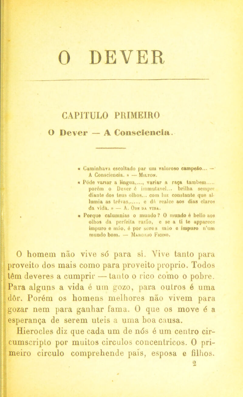 0 DEVER CAPITULO PRIMEIRO O Dever — A Consciencla. « Caminhara e9Coltado par urn ratoroso campeSo... — A Conscieneia. » — Milton. « Pode variar a lingua,..., variar a ra$a tambem pot'(5m o Dever 6 iinmulavel... brilha semprr diante dos teus olhos... com luz constante que at lumia as triSvas, e dft realee aos dias claroa da vida. » — A. Odb o* vidl. . ■ Porque calumnias o mundo ? 0 mundo e bello aos olhos da perfeita razao, e se a ti te apparecc impuro e mao, 6 por sores mao e impuro n’um mundo bom. — Miiuauo Ficino. 0 homem nao vive sd para si. Vive tanto para proveito dos mais como para proveito proprio. Todos t6m deveres a cumprir — tanto o rico como o pobre. Para alguns a vida e um gozo, para outros 6 uma ddr. Pordm os homens melhores nao vivem para gozar nem para ganhar fama. 0 que os move d a esperan<ja de serem uteis a uma boa causa. Hierocles diz que cada um de nds 6 um centro cir- cumscripto por muitos circulos concentricos. 0 pri- meiro circulo comprehende pais, esposa e filhos.