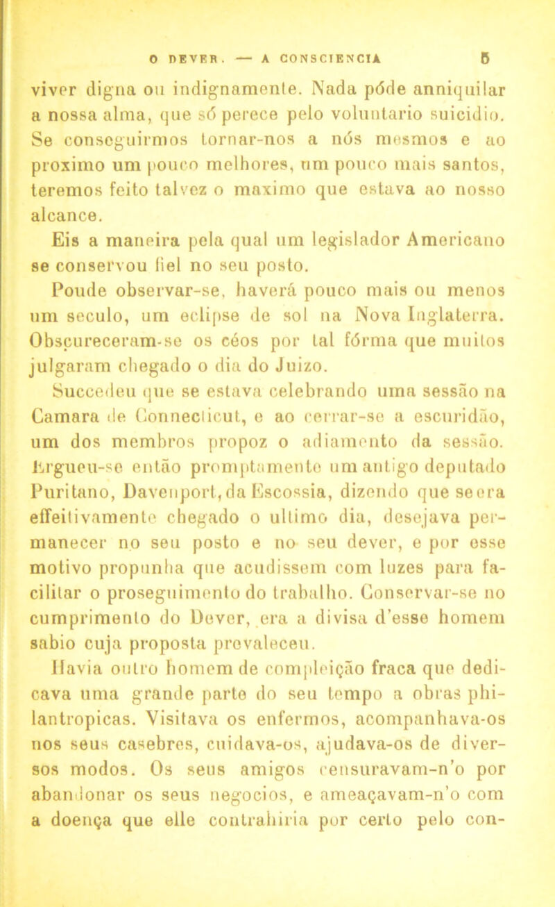 V viver digna on indignamente. Nad a pdde anniquilar a nossa alma, que sd perece pelo voluntario suicidio. ISe consoguirmos Lornar-nos a nds raesaios e ao proximo urn pouco melhores, nm pouco mais santos, iteremos feito talvcz o maximo que estava ao nosso alcance. Eis a maneira pcla qual um legislador Americano se conservou liel no seu posto. Poude observar-se, havera pouco mais on menos um seculo, um eclipse de sol na Nova Inglaterra. Obscureceram-se os cdos por lal fdrma que muitos julgaram chegado o dia do Juizo. Succedeu que se estava celebrando uina sessao na Camara de Connedicut, e ao cerrar-se a escuridao, um dos membros propoz o adiamonto da sessao. Erguou-se entao promptamento um antigo deputado Puritano, Davenport,da Escossia, dizendo que seora effeitivamente chegado o ultimo dia, desejava per- manecer no seu posto e no seu dever, e por esse motivo propunha que acudissem com luzes para fa- cililar o proseguimonlo do trabalho. Conservar-se no cumprimenlo do Dover, era a divisa d’esse homem sabio cuja proposta provaleceu. llavia oulro homem de compleigao fraca quo dedi- cava uma grande parte do seu tempo a obras phi- lantropicas. Visitava os enfermos, acompanhava-os nos seus casebres, cuidava-os, ajudava-os de diver- sos modos. Os seus amigos eensuravam-n’o por abaniionar os seus negocios, e ameagavam-n’o com a doemja que elle contrahiria por certo pelo con-
