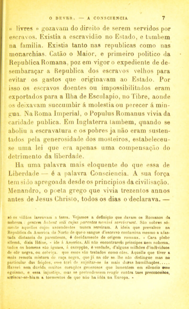 « livres » gozavam do direito de serem servidos por escravos. Existia a escravidfio no Estado, e tambem na familia. Existia tanto nas republicas como nas monarchias. Catao o Maior, e primeiro politico da Republica Romana, poz em vigor o expediente de de- sembaratjar a Republica dos escravos vellios para evitar os gastos que originavam ao Estado. Por isso os escravos doentes ou impossibilitados eram exportados para a Ilha de Esculapio, no Tibre, aonde os deixavam succumbir a molestiaou perecer a min- gua. Na Roma Imperial, o Populus Romanus vivia da caridade publica. Em Inglaterra tambem, quando se aboliu a escravatura e os pobres ja nao eram susten- tados pela generosidade dos mosleiros, estabeleceu- se uma lei que era apenas uma compensagao do detrimento da liberdade. Ha uma palavra mais eloquente do que essa de Liberdade — 6 a palavra Consciencia. A sua forqa tem sido apregoada desde os principios da civilisatjao. Menandro, o pueta grego que vivia trezentos annos antes de Jesus Christo, todos os dias o declarava. — •6 os villaos lavravam a terra. Vcjamos a definigao que davam os Romanos da nobreza : gentem /inherit soli cujus parcntes netnini servierunt. Sao uobras sd- nieule aquelies cujos ascendetites nunca serviram. A ideia que prevalece na Republica da America do Norte de queo sangue d'escravo contamina mcsrno a afas- tada distancia de parentesco, i decidamente de origem romana. « Cara plebe allema, dizia HSine, » ide A America. Ali nAo encontrareis principes Bern nobreza, lodos os homens sao iguaes, a czcepqAo, A verdade, d’alguns nullifies d'individuos de c3r negra, ou cobrica. que esses sao tratados como cues. Aquelle que tiver a mais remota mistura de raca negra, que jA na c6r se lbe nao distingue mas no particular das feijoes, esse tera de sujeitar-se As mais duras humilba^oes HaverA sem duvida muitos coracfles geuerosos que lamentem em silencio *sse egoismo, e ossa injustiqa, mas se pretendessem reagir contra taes preconceitos, arfiscar-se-hiam a tormentos de que nao ha idda na Europa. »