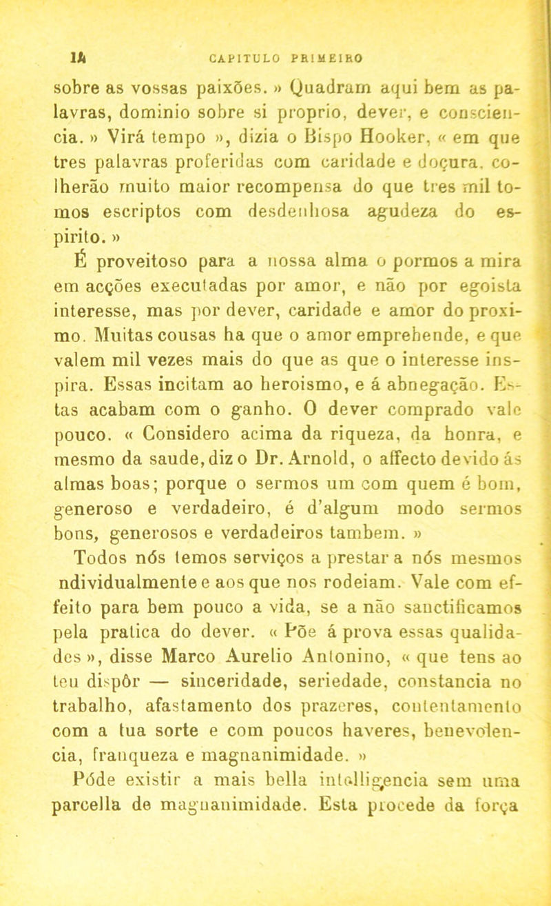 sobre as vossas paixoes. » Quadram aqui bem as pa- lavras, dominio sobre si proprio, dever, e conscien- cia. » Vira tempo », dizia o Bispo Hooker, « em que tres palavras proferidas com caridade e doQura. co- lherao rnuito maior recompensa do que ties mil to- mos escriptos com desdenliosa agudeza do es- pirito. » proveitoso para a uossa alma o pormos a mira em acgoes execuladas por amor, e nao por egoista interesse, mas por dever, caridade e amor do proxi- mo. Muitascousas ha que o amor emprebende, e que valem mil vezes mais do que as que o interesse ins- pira. Essas incitam ao heroismo, e a abnegagao. E*- tas acabam com o ganho. 0 dever comprado vale pouco. « Considero acima da riqueza, da honra, e mesmo da saude,dizo Dr. Arnold, o affecto devido as almas boas; porque o sermos um com quern e bom, generoso e verdadeiro, e d’algum modo sermos bons, generosos e verdadeiros tambem. » Todos n6s temos services a prestar a n<5s mesmos ndividualmente e aosque nos rodeiam. Vale com ef- feito para bem pouco a vida, se a nao sanctilicamos pela pratica do dever. « Poe a prova essas qualida- dcs», disse Marco Aurelio Anlonino, « que tens ao teu dispbr — sinceridade, seriedade, constancia no trabalho, afastamento dos prazeres, conlentamenlo com a tua sorte e com poucos haveres, benevolen- cia, franqueza e magnanimidade. » Pdde existir a mais bella intolligencia sem uma parcella de magnanimidade. Esta piocede da for^a