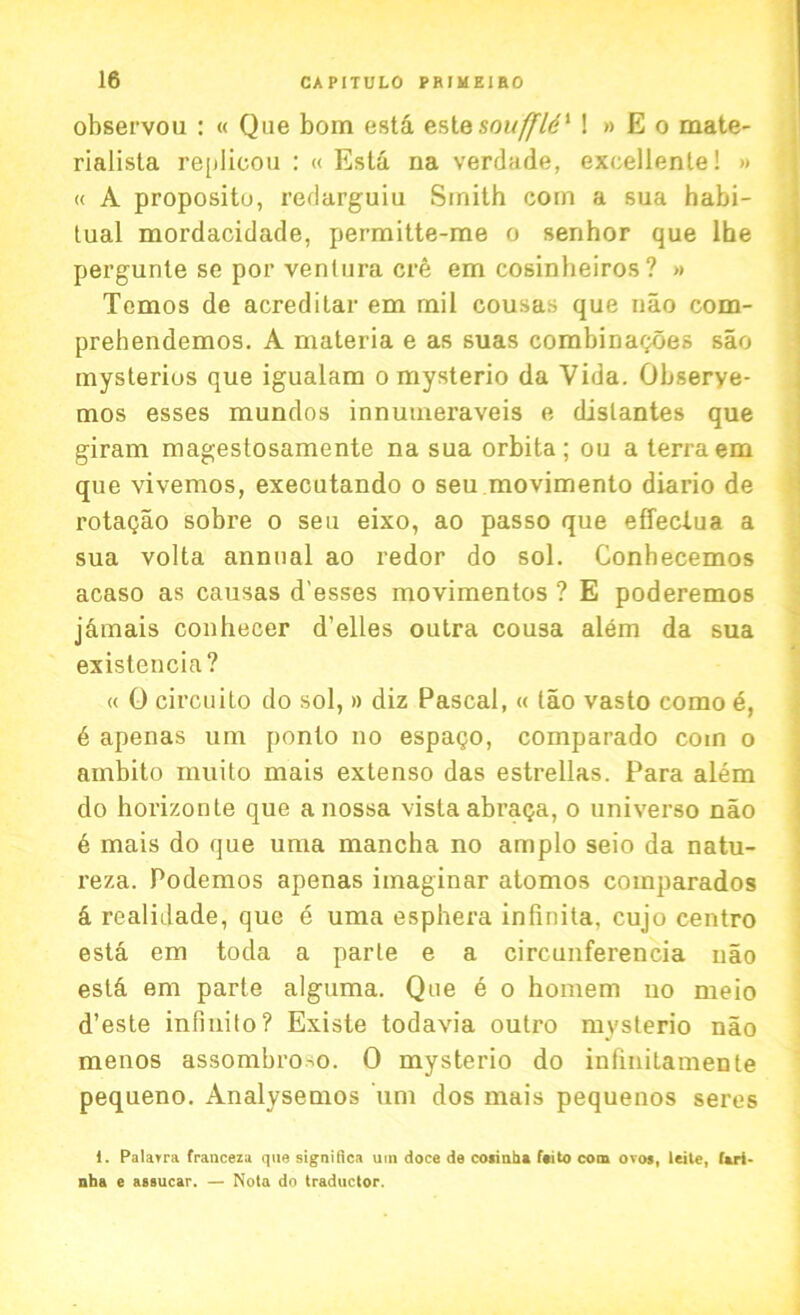 observou : « Qne bom esta estesouffld1 ! » E o mate- rialista replicou : « Esta na verdade, excellente! » « A propositu, redarguiu Smith com a sua habi- tual mordacidade, permitte-me o senhor que lhe pergunte se por venlura ere em cosinheiros ? » Tcmos de acredilar em mil cousas que nao com- prehendemos. A materia e as suas combinagoes sao mysterios que igualam o mysterio da Vida. Obserye- mos esses mundos innumeraveis e dislantes que giram magestosamente na sua orbita; ou a terra em que vivemos, executando o seu movimento diario de rotagao sobre o seu eixo, ao passo que effeclua a sua volta annual ao redor do sol. Conhecemos acaso as causas d esses movimentos ? E poderemos j&mais conhecer d’elles outra cousa alem da sua existencia? « 0 circuito do sol, » diz Pascal, « tao vasto como d, 6 apenas um ponto no espago, comparado com o ambito muito mais extenso das estrellas. Para alem do horizonte que a nossa vista abraga, o universo nao 6 mais do que uma mancha no amplo seio da natu- reza. Podemos apenas imaginar atomos coinparados d realidade, que e uma esphera infinita. cujo centro esta em toda a parte e a circunferencia nao est& em parte alguma. Que d o homem no meio d’este infinito? Existe todavia outro mysterio nao menos assombro^o. 0 mysterio do infmitamente pequeno. Analysemos um dos mais pequenos seres 1. Palarra franceza que significa um doce de coiinha feito com ovos, leite, fari- nha e assucar. — Nota do traductor.