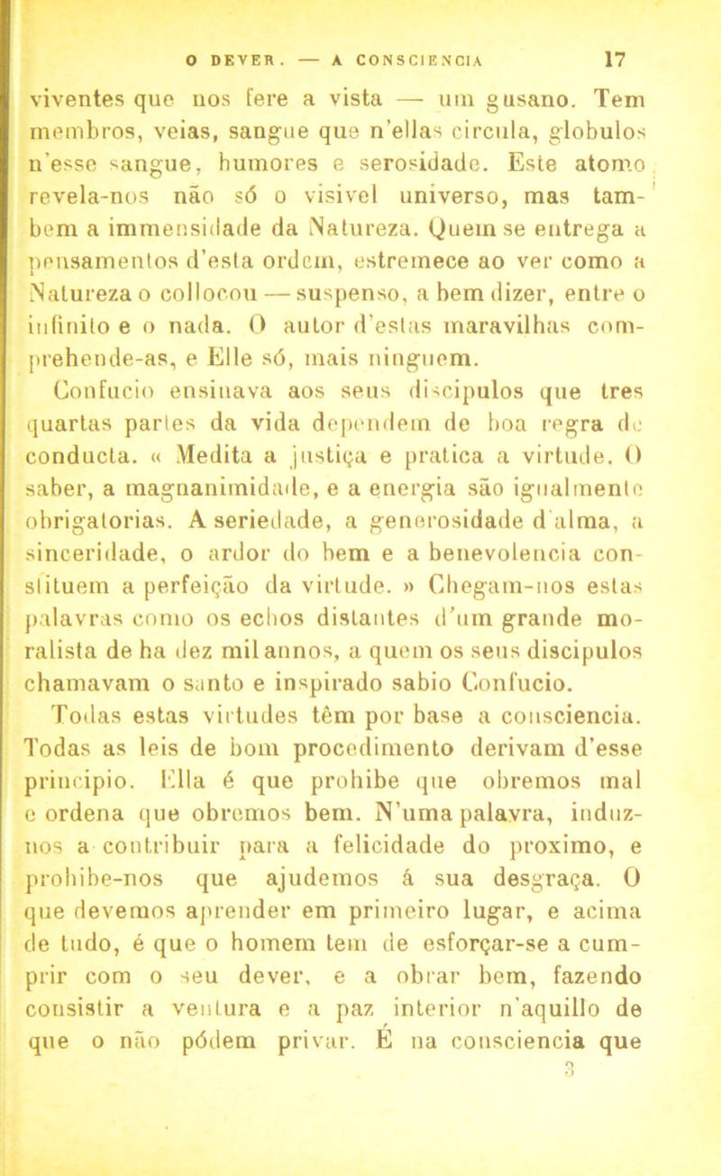 viventes que uos fere a vista — uin gusano. Tern membros, veias, sangae que n’ellas circula, globulos n'esse sangue, humores e serosidade. Este atomo revela-nos nao s6 o visivel universo, mas tam- bem a immensidade da INatureza. Queinse entrega a nensamentos d’esta ordcm, estremece ao ver como a iNatureza o coilocou — suspenso, a hem dizer, entre o iufinilo e o nada. 0 autor d’estas maravilhas com- prehende-as, e Elle s<3, mais ninguem. Confucio ensinava aos seus discipulos que tres quartas paries da vida dependem de boa regra do conducla. « Medita a justiija e pratica a virtude. 0 saber, a magnanimidade, e a energia sao igualmento ohrigatorias. A seriedade, a generosidade d alma, a sinceridade, o ardor do hem e a benevolencia con- st ituem a perfeiqao da virtude. » Cliegam-nos eslas palavras como os echos dislantes d’um grande mo- ralista de ha dez milannos, a quern os seus discipulos chamavam o santo e inspirado sabio Confucio. Todas estas vii tudes tern por base a consciencia. Todas as leis de bom procedimento derivam d’esse principio. Ella 6 que prohibe que obremos mal c ordena que obremos bem. N’uma palavra, induz- nos a contribuir para a felicidade do proximo, e probibe-nos que ajudemos k sua desgraga. 0 que devemos aj>render em primeiro lugar, e acima de tudo, e que o homem tern de esfor<;ar-se a curn- prir com o seu dever, e a obrar bem, fazendo cousistir a venlura e a paz interior n'aquillo de que o nao pddem privar. E na consciencia que 3