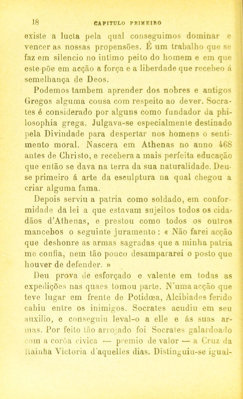 exisl.e a lucta pela qual conseguimos dominar e veneer as nossas propensoes. E um trabalho que se faz em silencio no intimo peito do homem e em que estepoe em aegao a forga e a liberdade que recebeo a semelhanga de Deos. Podemos tarnbem aprender dos nobres e antigos Gregos alguma cousa com respeito ao dever. Socra- tes 6 considerado por alguns como fundador da phi- losophia grega. Julgava-se especialmenle destinado pela Divindade para despertar nos homens o senti- mento moral. Nascera em Athenas no anno 468 antes de Christo, e recebera a mais perfeita educagao que entao se dava na terra da sua naturalidade. Deu- se primeiro a arte da eseulptura na qual chegou a criar alguma fama. Depois serviu a palria como soldado, em confor- midade da lei a que estavam sujeilos todos os cida- daos d’Athenas, e prestou como todos os outros mancebos o seguinte juramento : « Nao farei aegao que deshonre as armas sagradas que a minha patria me confia, nem tao pouco desampararei o posto que houver de defender. » Deu prova de esforgado e valente em todas as expedigoes nas quaes tomou parte. N'uma aegao que teve lugar em frente de Potidoea, Alcibiades ferido cabiu entre os inimigos. Socrates acudiu em seu auxilio, e corlseguiu leval-o a elle e as suas ar- mas. Por feito lao arrojado foi Socrates galardoado Com a coroa civica — premio de valor — a Cruz da ilaiuha Victoria d aquelles dias. Distinguiu-se igual-