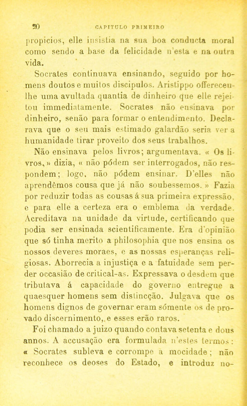 propicios, elle insisLia na sua boa conducta moral coino sendo a base da felicidade iVesla e na outra vida. Socrates continuava ensinando, seguido por ho- mens doutose muitos discipulos. Aristippo offereceu- lhe uma avultada quantia de dinheiro que elle rejei- tou immediatamente. Socrates nao ensinava por dinheiro, senao para formar o entendimento. Decla- rava que o sou mais estimado galardao seria ver a humanidade lirar proveito dos seus trabalhos. Nao ensinava pelos livros; argumentava. « Os li- vros,» dizia, « nao pddem ser inlerrogados, nao res- pondem; logo, nao pddem ensinar. D'elles nao aprendemos cousa que ja nao soubessemos. » Fazia por reduzir todas as cousas a sua primeira expressao. e para elle a certeza era o emblema da verdade. Acreditava na unidade da virtude, certificando que podia ser ensinada scientificamente. Era d'opiniao que sd tinha merito a philosophia que nos ensina os nossos deveres moraes, e as nossas esperangas reli- giosas. Aborrecia a injustiqa e a fatuidade sem per- der occasiao de critical-as. Expressava o desdem que tribulava a capacidade do governo entregue a quaesquer homens sem dislincQao. Julgava que os homcns dignos de governar eram somente os de pro- vado discernimento, e esses erao raros. Foi cbamado a juizo quando contava setenta e dous annos. A accusaqao era formulada n'esies lermos: a Socrates subleva e corrompe a mocidade ; nao reconhece os deoses do Estado, e introduz no-