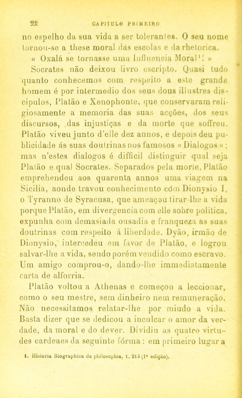 CA PIT U LG PBIMEIRO a*t no ospelho da sua vida a ser toleranfes. 0 seu nome lornou-se a these moral das escolas e darhetorica. « Oxala se tornasse uma Influeueia Moral*! » Socrates nao deixou livro esoripto. Quasi tudo quanto conhecemos com respeito a este grande homem 6 por intermedio dos seus dous iliustres dis- ci pulos, Platao e Xenophonte, que conservaram reli- giosamente a memoria das suas acgoes, dos seus discursos, .das injustigas e da rnorte que sotfreu. Platao viveu junto d’elle dez annos, e depois deu pu- blicidade as suas doulrinas uos famosos «Dialogos»; mas n’estes dialogos e difficil distinguir qual seja Plaiao e qual Socrates. Separados pela morte. Platao emprehendeu aos quarenta annos uina viagem na Sicilia, aonde travou conhecimento cdrn Dionysio I, o Tyranno de Syracusa, que ameacsu lirar-lhe a vida porque Platao, em divei-genciacom elle sobre politics, expunha com demasiada ousadia e franqueza as suas doutrinas com respeito a liberdade. Dyao, irmao de Dionysio, intercedeu em favor de Platao. e logrou salvar-lhe a vida, sendo porem vendido como escravo. Um amigo comprou-o, dando-lhe immediatamente carta de alforria. Platao voltou a Athenas e comegou a lecciouar, como o seu mestre, sem dinheiro nem remuneragao. Nao necessilamos relatar-llie por rniudo a vida. Basta dizer que se dedicou a inculcar o amor da ver- dade, da moral e do dever. Dividiu as quatro virtu- des cardeaes da seguinte forma : em primeiro lugara