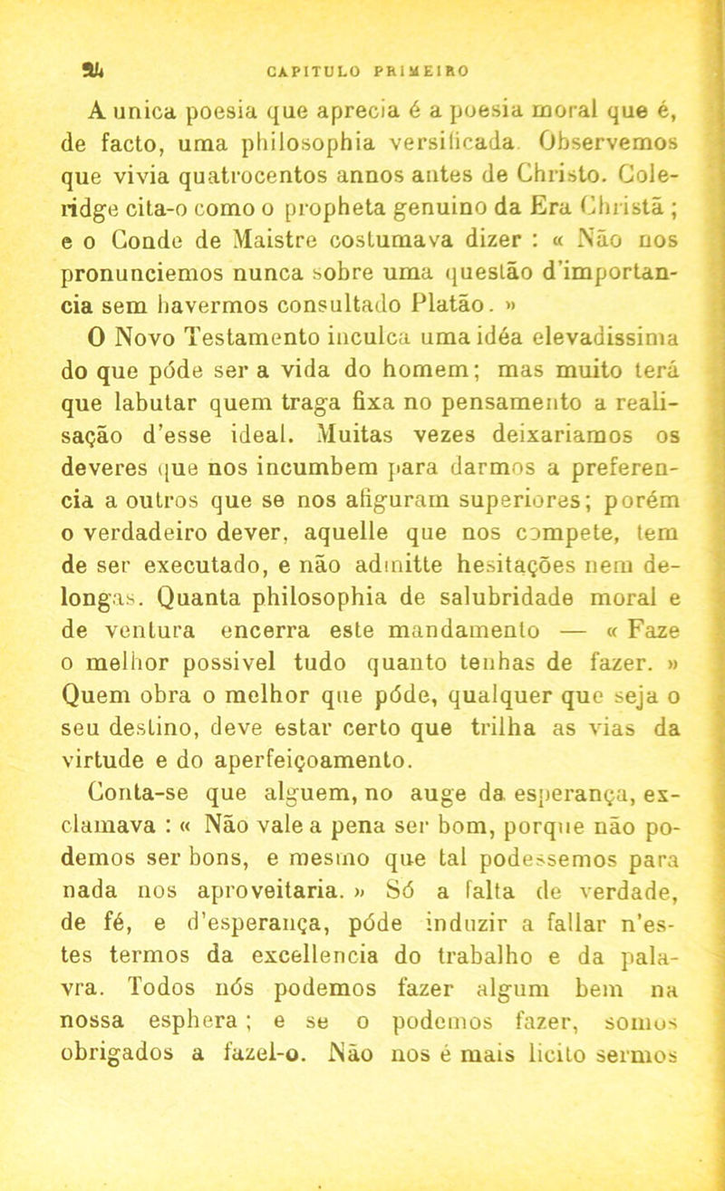 A unica poesia que aprecia 6 a poesia moral que e, de facto, uma philosophia versilicada Observemos que vivia quatrocentos anuos antes de Christo. Cole- ridge cita-o como o propheta genuino da Era Christa ; e o Conde de Maistre coslumava dizer : « Nao nos pronunciemos nunca sobre uma queslao d’importan- cia sem bavermos consultado Platao. » 0 Novo Testamento iuculca uma idea elevadissima do que pode ser a vida do homem; mas muito tera que labutar quern traga fixa no pensamento a reali- sagao d’esse ideal. Muitas vezes deixariamos os deveres que nos incumbem para darmos a preferen- cia a outros que se nos aliguram superiores; porem o verdadeiro dever, aquelle que nos compete, tem de ser executado, e nao adinitte hesitagoes nem de- longas. Quanta philosophia de salubridade moral e de venlura encerra este mandamenlo — « Faze o melhor possivel tudo quanto tenhas de fazer. » Quern obra o melhor que pdde, qualquer que seja o seu destino, deve estar certo que trilha as vias da virtude e do aperfeigoamento. Conta-se que alguem, no auge da esperanga, ex- clamava : « Nao vale a pena ser bom, porque nao po- demos ser bons, e raesmo que tal podessemos para nada nos aproveitaria. » S6 a falta de verdade, de f6, e d’esperanga, pdde induzir a fallar n’es- tes termos da excellencia do trabalho e da pala- vra. Todos uds podemos fazer algum bem na nossa esphera; e se o podemos fazer, somos obrigados a fazel-o. Nao nos e mais licito sermos