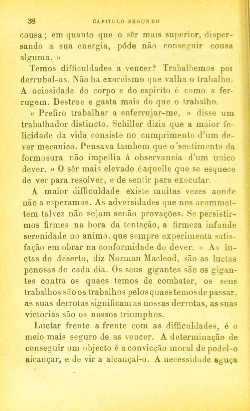 cousa; em quanto que o sfir mais superior, disper- sando a sua energia, pdde nao conseguir cousa alguma. » Temos difficuldades a veneer? Trabalhemos poi derrubal-as. Nao ha exorcismo que valha o trabalho. A ociosidade do corpo e do espirito e como a fer- rugem. Destroe e gasta mais do que o trabalho. « Prefiro trabalhar a enferrujar-me, » disse um trabalhador distincto. Schiller dizia que a maior fe- licidade da vida consiste no cumprimento d’um de- ver mecanico. Pensava tambem que o 'sentimento da formosura nao impellia a observancia d’um unico dever. » 0 ser mais elevado daquelle que se esquece de ver para resolver, e de senlir para executar. A maior difliculdade existe muilas vezes aonde nao a esperamos. As adversidades que nos acommet- tem talvez nao sejam senao provagoes. Se persistir- mos firmes na hora da tentagao, a firmeza infunde serenidade no animo,que sempre experiment satis- fagao em obrar na conformidade do dever. « As lu- ctas do deserto, diz Norman Macleod, sao as luclas penosas de cada dia. Os seus gigantes sao os gigan- tes contra os quaes temos de combater, os seus trabalhos sao os trabalhos pelos quaes temos de passar, as suas derrotas significam as nossas derrotas, as suas victorias sao os nossos iriumphos. Luctar frente a frente com as difficuldades, 6 o meio mais seguro de as veneer. A determinagao de conseguir um nbjecto 6 aconvicgao moral de podel-o aicangar, e de vir a alcangal-o. A uecessidade aguga