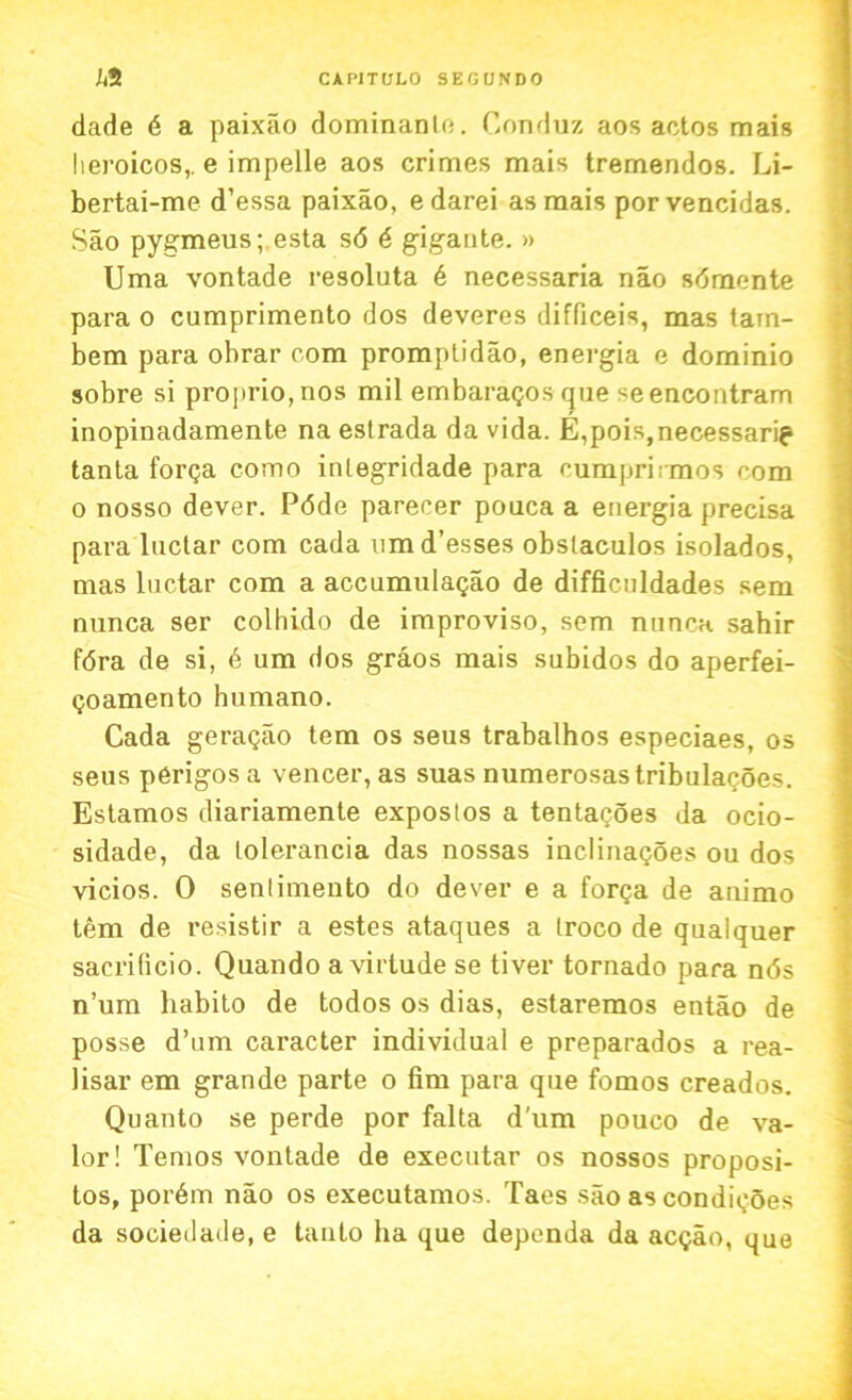 dade 6 a paixao dominanlo. Conduz aos actos mais heroicos,. e impelle aos crimes mais tremendos. Li- bertai-me d’essa paixao, edarei as mais porvencidas. Sao pygmeus; esta s6 6 gigante. » Uma vontade resoluta 6 necessaria nao sdmente para o cumprimento dos deveres difficeis, mas tain- bem para obrar com promptidao, energia e dominio sobre si proprio,nos mil embaragos que seencontram inopinadamente na estrada da vida. E,pois,necessarig> tanla forQa como inlegridade para eumprirmos com o nosso dever. P<5de parecer pouca a energia precisa para luclar com cada nmd’esses obslaculos isolados, mas luctar com a accumulagao de difficuldades sem nunca ser colhido de improviso, sem nuncK sahir fdra de si, 6 um dos graos mais subidos do aperfei- qo amen to humano. Cada geragao tem os seus trabalhos especiaes, os seus perigos a veneer, as suas numerosastribulacoes. Estamos diariamente expostos a tentacoes da ocio- sidade, da tolerancia das nossas inclinagoes ou dos vicios. 0 senlimento do dever e a forga de animo tem de resistir a estes ataques a Iroco de qualquer sacrificio. Quando a virtude se tiver tornado para nds n’um habito de todos os dias, estaremos entao de posse d’um caracter individual e preparados a rea- lisar em grande parte o fim para que fomos creados. Quanto se perde por falta d’um pouco de va- lor! Temos vontade de executar os nossos proposi- tos, pordm nao os executamos. Taes sao as condigoes da sociedade, e tauto ha que dependa da aegao, que