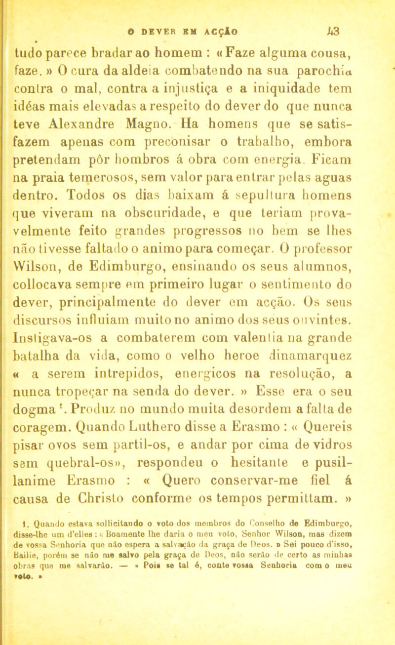 tudoparece bradarao horaem : «Faze alguma cousa, faze. » 0 cura daaldeia oombatendo na sua parochia contra o mal, contra a injustiga e a iniquidade tem id6as mais elevadas a respeito do dever do que nunca teve Alexandre Magno. Ha homens que se satis- fazem apenas com preconisar o trabalho, embora pretendam por liombros a obra com energia. Ficam na praia temerosos, sem valor paraenlrar pelas aguas dentro. Todos os dias baixam a sepultura homens que viveram na obscuridade, e que teriam prova- velmente feito grandes progressos no hem se Ihes nao tivesse faltadoo animopara comegar. 0 professor Wilson, de Edimburgo, ensinando os seus alumnos, collocava sempre em primeiro lugar o sentimento do dever, principalmente do dever em acgao. Os sens discursos influiam muilono animo dos seus ouvintes. Instigava-os a combaterem com valentia na grande batalha da vida, como 0 velho heroe dinamarquez « a serem intrepidos, energicos na resolugao, a nunca tropegar na senda do dever. » Esse era o seu dogma Produ/. no mundo mnita desordem a falta de coragem. Quando Luthero disse a Erasmo : « Quereis pisar ovos sem partil-os, e andar por cima de vidros sem quebral-os», respondeu o hesitante e pusil- lanime Erasmo : « Quero conservar-me fiel 4 causa de Christo conforme os tempos permittam. » 1. Quando estava sollicitando o voto dos membros do Oonselho de Edimburgo, disse-lhe um d'elles : <• Boamente Ihe daria o meu volo, Senhor Wilson, mas dizem de vossa Senhoria que nio espera a salvaijio da grata de Deos. » Sei pouco d’isso, Bailie, porini se nio me salvo pela graja de Deos, nio serio de certo as minhaa obras que me salvario. — « Pois se tal 6, conte vossa Senhoria com o meu veto. ■