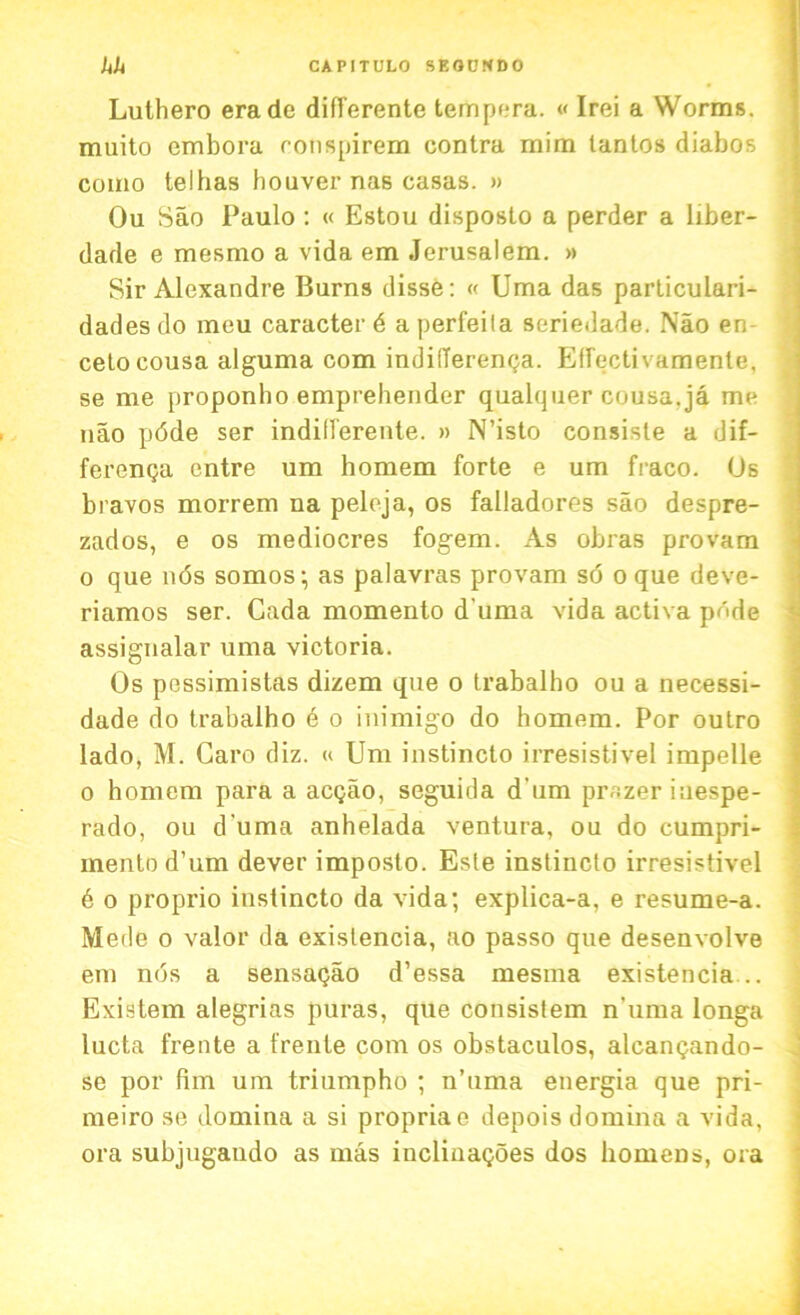 Lutliero erade differente tempera. « Irei a Worms, muito embora ronspirem contra mim lantos diabos como telhas houver nas casas. » Ou Sao Paulo : « Estou disposto a perder a liber- dade e mesmo a vida em Jerusalem. » Sir Alexandre Burns disse: « Uma das particulari- dadesdo meu caracter 6 aperfeila seriedade. Nao en- cetocousa alguma com indifferenga. Eflfectivamente, se me proponho emprehender qualquer cousa.ja me nao pdde ser indifferente. » N’isto consisle a dif- ferenga entre um homem forte e um fraco. Os bravos morrem na peloja, os falladores sao despre- zados, e os mediocres fogem. As obras provam o que 116s somos; as palavras provam so oque deve- riamos ser. Cada momento d'uma vida activa pnde assignalar uma victoria. Os pessimistas dizem que o trabalho ou a necessi- dade do trabalho 6 o inimigo do homem. Por oulro lado, M. Caro diz. « Um instincto irresistivel impelle o homem para a acgao, seguida d'um prazeriuespe- rado, ou d'uma anhelada ventura, ou do cumpri- mento d’um dever imposto. Este instincto irresistivel 6 o proprio instincto da vida; explica-a, e resume-a. Mede o valor da existencia, ao passo que desenvolve em nos a sensagao d’essa mesrna existencia .. Existem alegrias puras, que consistem n'uma longa lucta frente a {'rente com os obstaculos, alcangando- se por fim um triumpho ; n’uma energia que pri- meiro se domina a si propriae depois domina a vida, ora subjugaudo as mas inclinagoes dos homens, ora