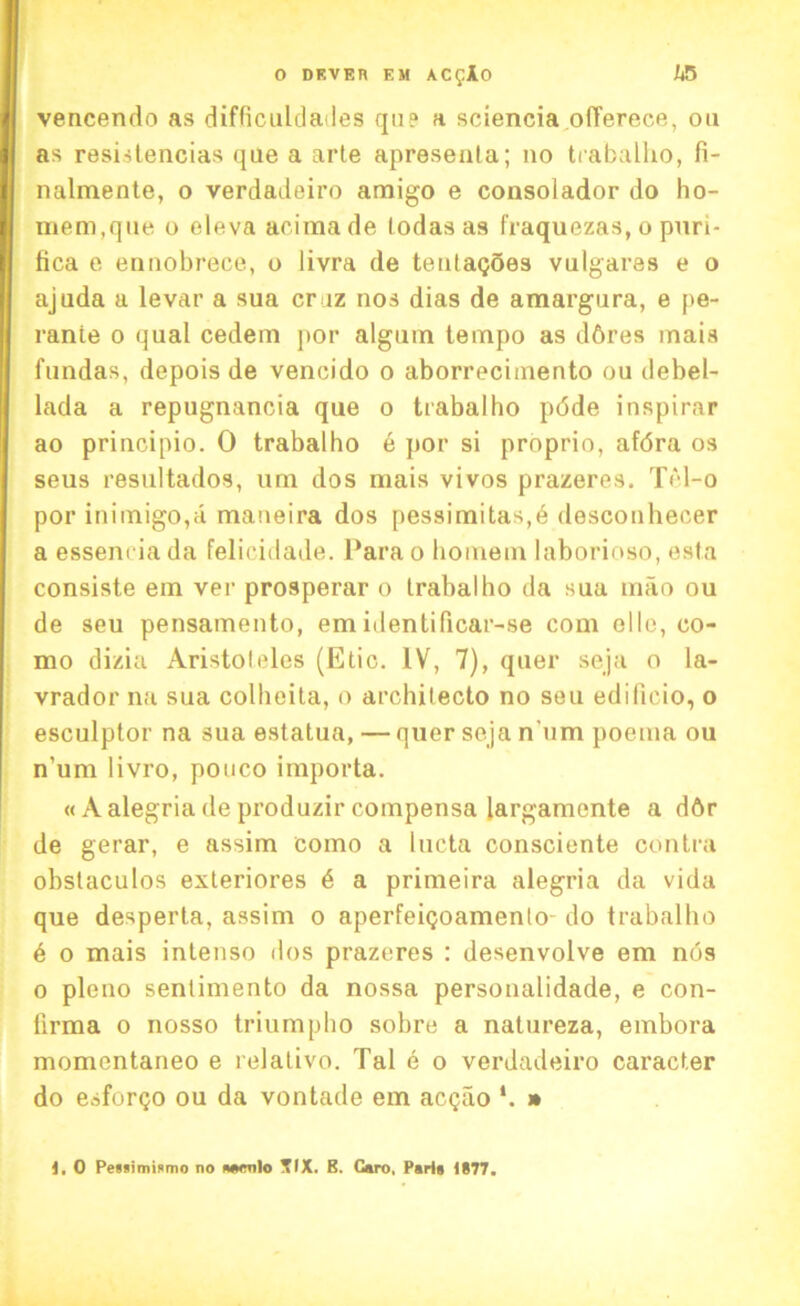 vencendo as difficuldades qn? a sciencia offerece, on as resistencias que a arte apresenta; no trabalho, fi- nalmente, o verdadeiro amigo e consolador do ho- mem.que o eleva acima de todas as fraquezas, o puri- fica e ennobrece, o livra de tentagoes vulgares e o ajuda a levar a sua craz nos dias de amargnra, e pe- rante o qual cedem por algmn tempo as d6res mais fundas, depois de vencido o aborrecimento ou debel- lada a repugnancia que o trabalho pdde inspirar ao principio. 0 trabalho e por si proprio, afdra os seus resultados, um dos mais vivos prazeres. TYd-o por inimigo,a maneira dos pessimitas,6 desconhecer a essenciada felicidade. 1‘arao homem laborioso, esta consiste em ver prosperar o trabalho da sua mao ou de seu pensamento, emidentilicar-se com olio, co- mo dizia Aristoteles (Etic. IV, 7), quer seja o la- vrador na sua colbeita, o archilecto no seu edificio, o esculptor na sua estatua, — quer seja n'um poema ou n’um livro, ponco importa. « Aalegria de produzir compensa largamente a d6r de gerar, e assim eomo a lucta consciente contra obstaculos exteriores 6 a primeira alegria da vida que desperta, assim o aperfeigoamenlo- do trabalho b o mais intenso dos prazeres : desenvolve em nos o pleno senlimento da nossa personalidade, e con- firma o nosso triumpho sobre a natureza, embora momentaneo e relativo. Tal e o verdadeiro caracter do esforgo ou da vontade em acgao » 1. O Pewimismo no mtcnlo 5IX. B. Caro, Pari* 1S77.
