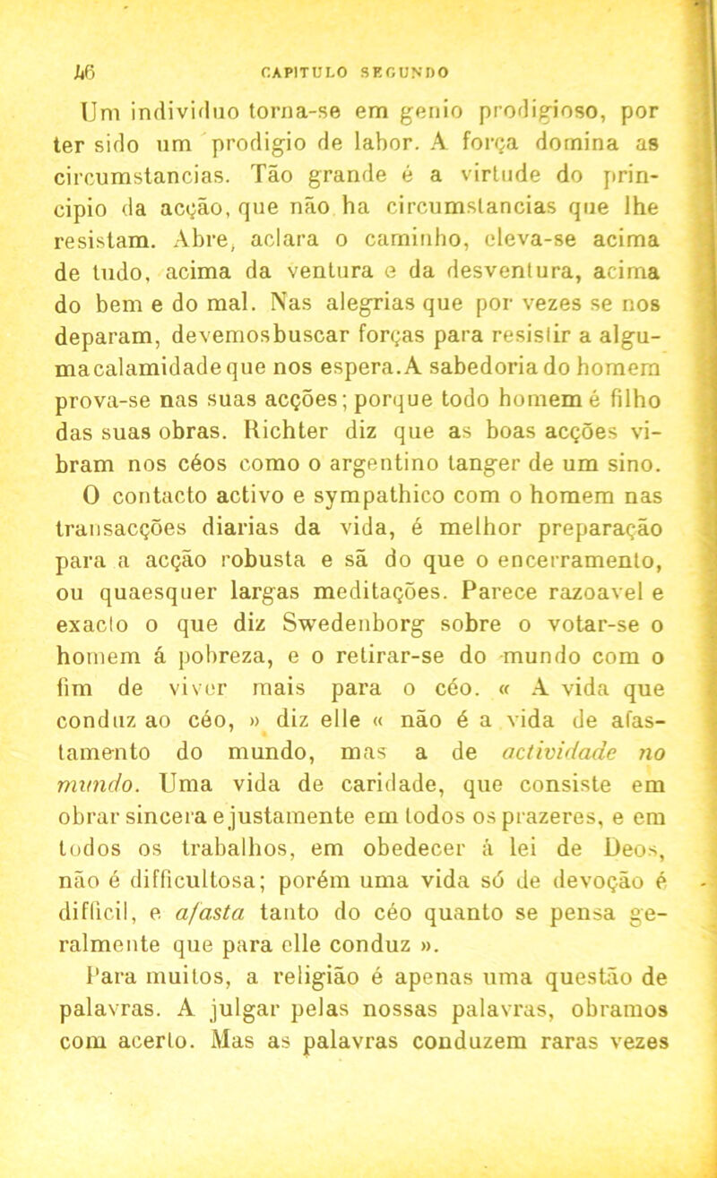 Um individuo torna-se em genio prodigioso, por ter sido um prodigio de labor. A forga domina as circumstancias. Tao grande e a virtude do prin- ciplo <la acgao, que nao ha circumstancias que lhe resistam. Abre, aclara o caminho, cleva-se acima de tudo, acima da ventura e da desventura, acima do bem e do mal. Nas alegrias que por vezes se nos deparam, devemosbuscar formas para resislir a algu- macalamidade que nos espera.A sabedoria do homern prova-se nas suas acgoes; porque todo homem e filho das suas obras. Richter diz que as boas acgoes vi- bram nos c6os como o argentino tanger de um sino. 0 contacto activo e sympathico com o homem nas transacgoes diarias da vida, e melhor preparagao para a acgao robusta e sa do que o encerramento, ou quaesqner largas meditagoes. Parece razoavel e exaclo o que diz Swedenborg sobre o votar-se o homem a pobreza, e o retirar-se do mundo com o fim de viver mais para o ceo. « A vida que conduz ao ceo, » diz elle « nao 6 a vida de alas- tamento do mundo, mas a de actividade no mvndo. Uma vida de caridade, que consiste em obrar sincera e justamente em lodos osprazeres, e era tod os os trabalhos, em obedecer a lei de Deos, nao e difficultosa; por6m uma vida s6 de devogao e difficil, e afasta tanto do ceo quanto se pensa ge- ralmente que para clle conduz ». Para muitos, a religiao e apenas uma questao de palavras. A julgar pelas nossas palavras, obramos com acerlo. Mas as palavras conduzem raras vezes