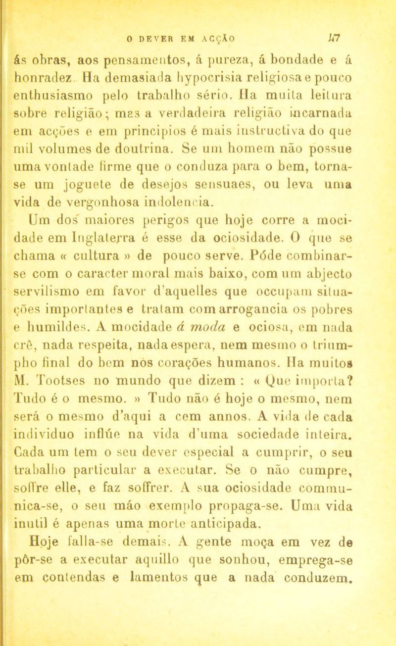 &s obras, aos pcnsamentos, a pureza, a bondade e a honradez Ha demasiada hypocrisia religiosae pouoo enthusiasmo pelo trabalho serio. Ha muila leilura sobre religiao; mas a verdadeira religiao iucarnada em acgues e em principios 6 mais instructiva do que mil volumes de douirina. Se uni homem nao possue umavonlade lirme que o conduza para o bem, torna- se um joguete de desejos sensuaes, ou leva uma vida de vergonhosa indoleneia. Um dos' maiores perigos que hoje corre a moci- dade em Inglaterra e esse da ociosidade. 0 que se chama « cultura » de pouco serve. Pdde combinar- se com o caracter moral mais baixo, com um abjecto servilismo em favor d’aquelles que occupant situa- tes importantes e tratam com arrogancia os pobres e humildes. A mocidade a moda e ociosa, em nada cr6, nada respeita, nadaespera, nem mesmo o trium- pho final do bem nos coragoes humanos. Ha muitoa M. Tootses no mundo que dizem : « Que importa? Tudo e o mesmo. » Tudo nao 6 hoje o mesmo, nem sera o mesmo d’aqui a cem annos. A vida de cada individuo influe na vida d’uma sociedade inteira. Cada um tern o seu dever especial a cumprir, o seu trabalbo particular a executar. Se o nao cumpre, sollre elle, e faz soffrer. A sua ociosidade commu- nica-se, o seu mao exemplo propaga-se. Uma vida inutil e apenas uma morle anticipada. Hoje falla-se demais. A gente moga em vez de p6r-se a executar aquillo que sonhou, emprega-se em contendas e lamentos que a nada conduzem.