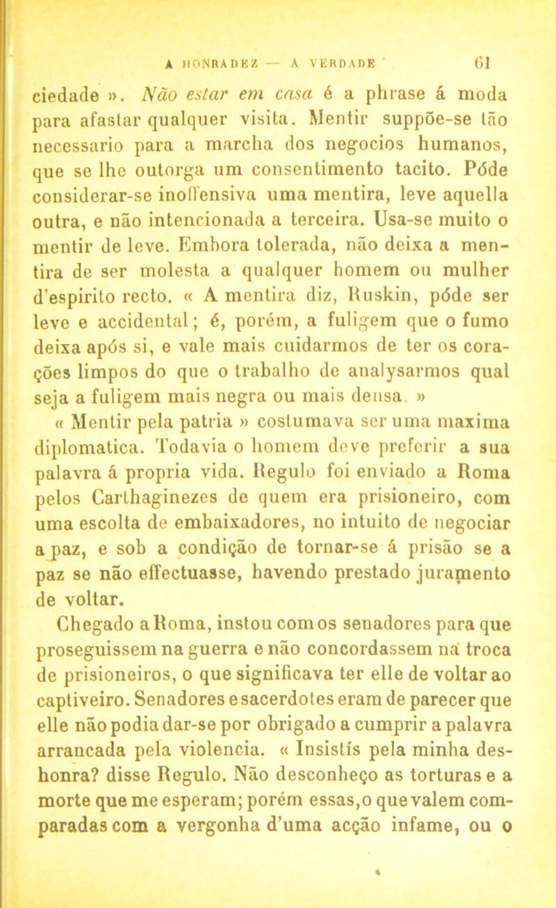 ciedade ». Nao estar em cnsa 6 a phrase a moda para afastar qualquer visita. Mentir suppoe-se lao necessario para a marclia dos negocios humanos, que se lhe outorga um consentimento tacito. Pdde considerar-se inoll'ensiva uma mentira, leve aquella outra, e nao intencionada a terceira. Usa-se muito o mentir de leve. Embora tolerada, nao deixa a men- tira de ser molesta a qualquer homem ou mulher d’espirito recto. « A mentira diz, Ruskin, pdde ser leve e accidental; 6, porem, a fuligem que o fumo deixa apds si, e vale mais cuidarmos de ter os cora- goes limpos do que o trabalho de analysarmos qual seja a fuligem mais negra ou mais densa » « Mentir pela patria » coslumava ser uma maxima diplomatica. Todavia o homem dove prefcrir a sua palavra a propria vida. Regulo foi enviado a Roma pelos Carlhaginezes de quern era prisioneiro, com uma escolta de embaixadores, no intuito de negociar a paz, e sob a condigao de tornar-se & prisao se a paz se nao effectuasse, havendo prestado juraniento de voltar. Chegado a Roma, instou com os senadores para que proseguissemna guerra e nao concordassem na troca de prisioneiros, o que significava ter elle de voltar ao captiveiro. Senadores e sacerdoles eram de parecer que elle nao podia dar-se por obrigado a cumprir a palavra arrancada pela violencia. « Insistis pela minha des- honra? disse Regulo. Nao desconhego as torturase a morte que me esperam; porem essas,o que valem com- paradascom a vergonha d’uma acgao infame, ou o