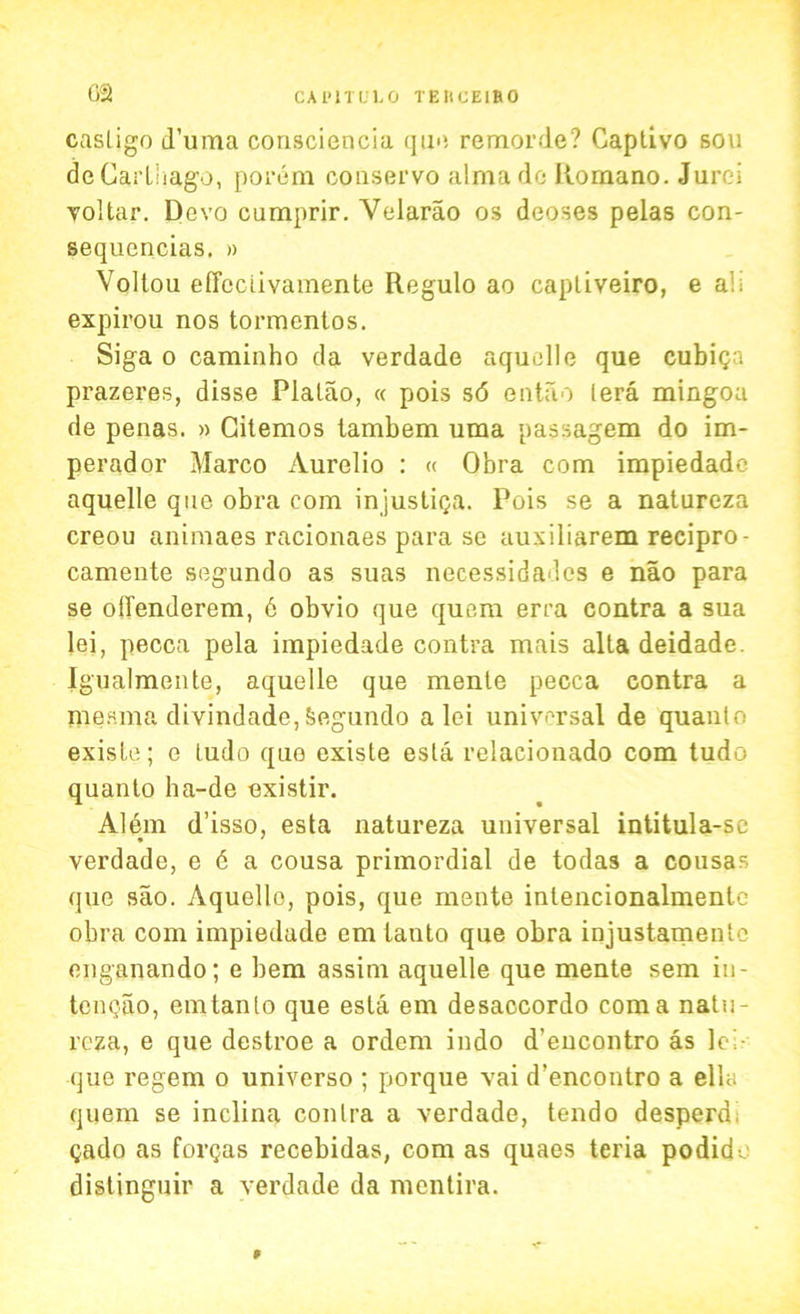 casligo d’uma consciencia qu<i remorde? Captivo sou de Carthago, porem conservo alma do Romano. Jurei voltar. Devo cumprir. Velarao os deoses pelas con- sequcncias. » Voltou effectivamente Regulo ao capliveiro, e all expirou nos tormcntos. Siga o caminho da verdade aquelle que cubiqa prazeres, disse Plalao, « pois sd ontao (era mingoa de penas. » Citemos tambem uma passagem do im- perador Marco Aurelio : « Obra com impiedade aquelle que obra com injusti<ja. Pois se a natureza creou animaes racionaes para se auxiliarem recipro- camente segundo as suas necessidadcs e nao para se olTenderem, 6 obvio que quern erra contra a sua lei, pecca pela impiedade contra mais alta deidade. Igualmente, aquelle que mente pecca contra a raesma divindade, Segundo a lei universal de quanto exisle; e ludo que existe esta relaeionado com tudo quanto ha-de existir. Alem d’isso, esta natureza universal intitula-sc verdade, e 6 a cousa primordial de todas a cousas que sao. Aquelle, pois, que mente inlencionalmente obra com impiedade emtauto que obra injustamentc enganando; e bem assim aquelle que mente sem iu- tenqao, emtanto que esta em desaccordo coma natu- reza, e que destroe a ordem indo d’encontro as lc> que regem o universo ; porque vai d’encontro a ella quem se inclina contra a verdade, tendo desperd, Qado as formas recebidas, com as quaes teria podide distinguir a verdade da mentira. P