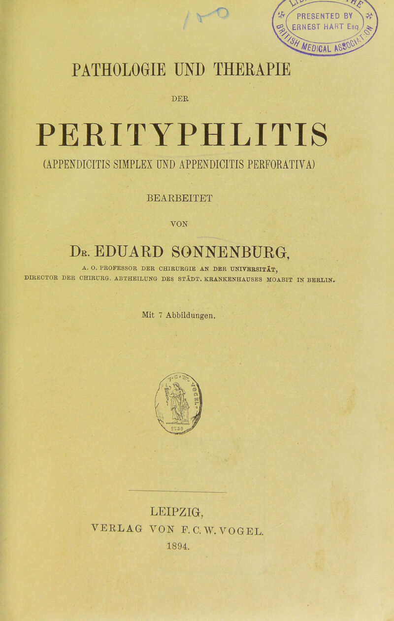 PATHOLOGIE UND THERAPIE DER PERITYPHLITIS (APPENDICITIS SIMPLEX UND ÄPPENDICITIS PERFORATIVA) BEARBEITET VON De. EDUARD SONNENBURG, A. O. PROFESSOR DER CHIRURGIE AN DER UNIVERSITÄT, DIRECTOR DER CHIRURG. ABTHEILUNG DES STÄDT. KRANKENHAUSES MOABIT IN BERLIN. Mit 7 Abbildungen. LEIPZIG, VERLAG VON F. C. W. VOGEL. 1894.