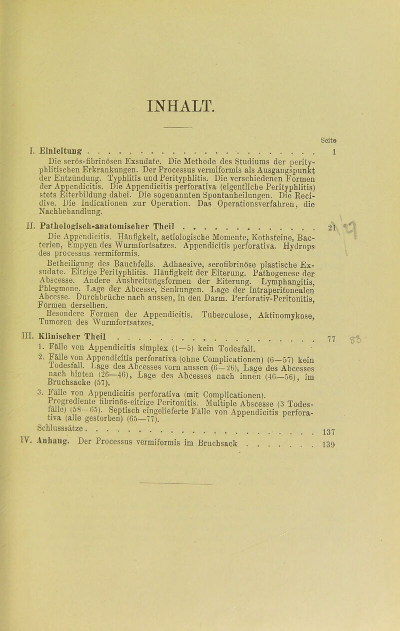 INHALT. Seite I. Einleitung . . . . Die serös-fibrinösen Exsudate, Die Methode des Studiums der perity- phlitischen Erkrankungen. Der Processus vermiformis als Ausgangspunkt der Entzündung. Typhlitis und Perityphlitis. Die verschiedenen Formen der Appendicitis. Die Appendicitis perforativa (eigentliche Perityphlitis) stets Eiterbildung dabei. Die sogenannten Spontanheilungen. Die Reci- dive. Die Indicationen zur Operation. Nachbehandlung. II. III. Das Operationsverfahren, die IV. Pathologisch-anatomischer Theil 21 * Die Appendicitis. Häufigkeit, aetiologische Momente, Kothsteine, Bac- terien, Empyen des Wurmfortsatzes. Appendicitis perforativa. Hydrops des proeessus vermiformis. Betheiligung des Bauchfells. Adbaesive, serofibrinöse plastische Ex- sudate. Eitrige Perityphlitis. Häufigkeit der Eiterung. Pathogenese der Abscesse. Andere Ausbreitufigsformen der Eiterung. Lymphangitis, Phlegmone. Lage der Abcesse, Senkungen. Lage der intraperitonealen Abcesse. Durchbrüche nach aussen, in den Darm. Perforativ-Peritonitis, Formen derselben. Besondere Formen der Appendicitis. Tuberculose, Aktinomykose, Tumoren des Wurmfortsatzes. Klinischer Theil 1. Fälle von Appendicitis simplex (1—5) kein Todesfall. 2. Fälle von Appendicitis perforativa (ohne Complicationen) (6—57) kein 1 odestall. Lage des Abcesses vorn aussen (6—26), Lage des Abcesses nach hinten (26—46), Lage des Abcesses nach innen (46—56), im Bruchsacke (57). 3. Fälle von Appendicitis perforativa (mit Complicationen). Progrediente^ fibrinös-eitrige Peritonitis. Multiple Abscesse (3 Todes- fälle) (58—65). Septisch eingelieferte Fälle von Appendicitis perfora- tiva (alle gestorben) (65—77). A Schlusssätze Der Processus vermiformis im Bruchsack Anhang 137 139