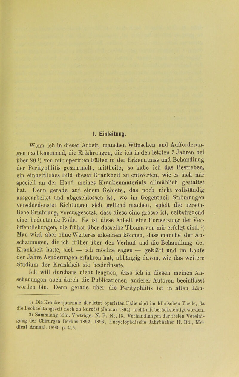 Wenn ich in dieser Arbeit, manchen Wünschen und Aufforderun- gen nachkommend, die Erfahrungen, die ich in den letzten 5 Jahren bei über 80 von mir operirten Fällen in der Erkenntniss und Behandlung der Perityphlitis gesammelt, mittheile, so habe ich das Bestreben, ein einheitliches Bild dieser Krankheit zu entwerfen, wie es sich mir speciell an der Hand meines Krankenmaterials allmählich gestaltet hat. Denn gerade auf einem Gebiete, das noch nicht vollständig ausgearbeitet und abgeschlossen ist, wo im Gegentheil Strömungen verschiedenster Richtungen sich geltend machen, spielt die persön- liche Erfahrung, vorausgesetzt, dass diese eine grosse ist, selbstredend eine bedeutende Rolle. Es ist diese Arbeit eine Fortsetzung der Ver- öffentlichungen, die früher über dasselbe Thema von mir erfolgt sind.1 2) Man wird aber ohne Weiteres erkennen können, dass manche der An- schauungen, die ich früher über den Verlauf und die Behandlung der Krankheit hatte, sich — ich möchte sagen — geklärt und im Laufe der Jahre Aenderungen erfahren hat, abhängig davon, wie das weitere Studium der Krankheit sie beeinflusste. Ich will durchaus nicht leugnen, dass ich in diesen meinen An- schauungen auch durch die Publicationen anderer Autoren beeinflusst worden bin. Denn gerade über die Perityphlitis ist in allen Län- 1) Die Krankenjournale der letzt operirten Fälle sind im klinischen Theile, da die Beobachtungszeit noch zu kurz ist (Januar 1894), nicht mit berücksichtigt worden. 2) Sammlung klin. Vorträge. N. F. Nr. 13, Verhandlungen der freien Vereini- gung der Chirurgen Berlins 1892, 1893, Encyclopädische Jahrbücher II. Bd., Me- dical Annual. 1893. p. 415.