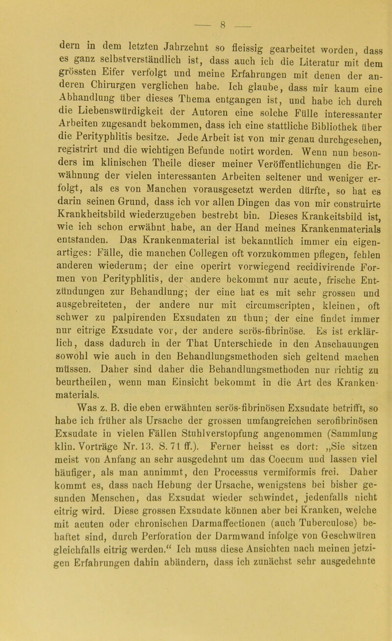dein in dem letzten Jahrzehnt so fleissig gearbeitet worden, dass es ganz selbstverständlich ist, dass auch ich die Literatur mit dem grössten Eifer verfolgt und meine Erfahrungen mit denen der an- deren Chirurgen verglichen habe. Ich glaube, dass mir kaum eine Abhandlung über dieses Thema entgangen ist, und habe ich durch die Liebeuswtiidigkeit der Autoren eine solche Fülle interessanter Arbeiten zugesandt bekommen, dass ich eine stattliche Bibliothek über die Perityphlitis besitze. Jede Arbeit ist von mir genau durchgesehen, registrirt und die wichtigen Befunde notirt worden. Wenn nun beson- ders im klinischen Theile dieser meiner Veröffentlichungen die Er- wähnung der vielen interessanten Arbeiten seltener und weniger er- folgt, als es von Manchen vorausgesetzt werden dürfte, so hat es darin seinen Grund, dass ich vor allen Dingen das von mir construirte Krankbeitsbild wiederzugeben bestrebt bin. Dieses Krankeitsbild ist, wie ich schon erwähnt habe, an der Hand meines Krankenmaterials entstanden. Das Krankenmaterial ist bekanntlich immer ein eigen- artiges: Fälle, die manchen Collegen oft vorzukommen pflegen, fehlen anderen wiederum; der eine operirt vorwiegend recidivirende For- men von Perityphlitis, der andere bekommt nur acute, frische Ent- zündungen zur Behandlung; der eine hat es mit sehr grossen und ausgebreiteten, der andere nur mit circumscripten, kleinen, oft schwer zu palpirenden Exsudaten zu thun; der eine findet immer nur eitrige Exsudate vor, der andere serös-fibrinöse. Es ist erklär- lich, dass dadurch in der That Unterschiede in den Anschauungen sowohl wie auch in den Behandlungsmethoden sich geltend machen müssen. Daher sind daher die Behandlungsmethoden nur richtig zu beurtheilen, wenn man Einsicht bekommt in die Art des Kranken- materials. Was z. B. die eben erwähnten serös-fibrinösen Exsudate betrifft, so habe ich früher als Ursache der grossen umfangreichen serofibrinösen Exsudate in vielen Fällen Stuhlverstopfung angenommen (Sammlung klin. Vorträge Nr. 13. S. 71 ff.). Ferner heisst es dort: „Sie sitzen meist von Anfang an sehr ausgedehnt um das Coecum und lassen viel häufiger, als man annimmt, den Processus vermiformis frei. Daher kommt es, dass nach Hebung der Ursache, wenigstens bei bisher ge- sunden Menschen, das Exsudat wieder schwindet, jedenfalls nicht eitrig wird. Diese grossen Exsudate können aber bei Kranken, welche mit acuten oder chronischen Darmaflfeetionen (auch Tuberculose) be- haftet sind, durch Perforation der Darmwand infolge von Geschwüren gleichfalls eitrig werden.“ Ich muss diese Ansichten nach meinen jetzi- gen Erfahrungen dahin abändern, dass ich zunächst sehr ausgedehnte