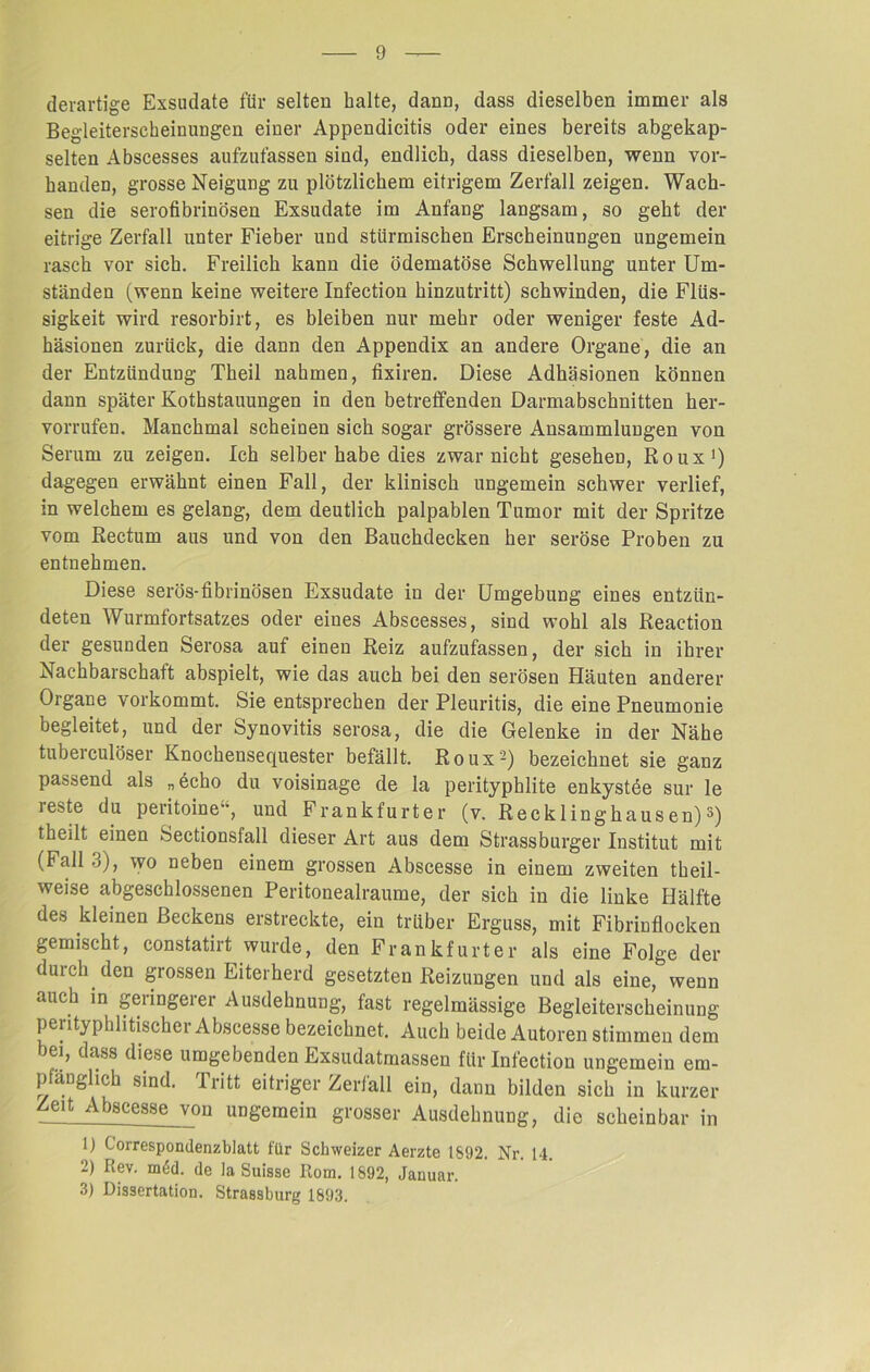 derartige Exsudate für selten halte, dann, dass dieselben immer als Begleiterscheinungen einer Appendicitis oder eines bereits abgekap- selten Abscesses aufzufassen sind, endlich, dass dieselben, wenn vor- handen, grosse Neigung zu plötzlichem eitrigem Zerfall zeigen. Wach- sen die serofibrinösen Exsudate im Anfang langsam, so geht der eitrige Zerfall unter Fieber und stürmischen Erscheinungen ungemein rasch vor sich. Freilich kann die ödematöse Schwellung unter Um- ständen (wenn keine weitere Infection hinzutritt) schwinden, die Flüs- sigkeit wird resorbirt, es bleiben nur mehr oder weniger feste Ad- häsionen zurück, die dann den Appendix an andere Organe, die an der Entzündung Theil nahmen, fixiren. Diese Adhäsionen können dann später Kothstauungen in den betreffenden Darmabschnitten her- vorrufen. Manchmal scheinen sich sogar grössere Ansammlungen von Serum zu zeigen. Ich selber habe dies zwar nicht gesehen, Roux1) dagegen erwähnt einen Fall, der klinisch ungemein schwer verlief, in welchem es gelang, dem deutlich palpablen Tumor mit der Spritze vom Rectum aus und von den Bauchdecken her seröse Proben zu entnehmen. Diese serös-fibrinösen Exsudate in der Umgebung eines entzün- deten Wurmfortsatzes oder eines Abscesses, sind wohl als Reaction der gesunden Serosa auf einen Reiz aufzufassen, der sich in ihrer Nachbarschaft abspielt, wie das auch bei den serösen Häuten anderer Organe vorkommt. Sie entsprechen der Pleuritis, die eine Pneumonie begleitet, und der Synovitis serosa, die die Gelenke in der Nähe tuberculöser Knochensequester befällt. Roux2) bezeichnet sie ganz passend als „echo du voisinage de la perityphlite enkystee sur le ieste du peritoine, und Frankfurter (v. Recklinghausen)3) theilt einen Sectionsfall dieser Art aus dem Strassburger Institut mit (Fall ■_>), wo neben einem grossen Abscesse in einem zweiten theil- weise abgeschlossenen Peritonealraume, der sich in die linke Hälfte des kleinen Beckens erstreckte, ein trüber Erguss, mit Fibrinflocken gemischt, constatirt wurde, den Frankfurter als eine Folge der durch den grossen Eiterherd gesetzten Reizungen und als eine, wenn auch in geringerer Ausdehnung, fast regelmässige Begleiterscheinung perityphlitischer Abscesse bezeichnet. Auch beide Autoren stimmen dem ->ei, dass diese umgebenden Exsudatmassen für Infection ungemein em- pfänglich sind. Tritt eitriger Zerfall ein, dann bilden sich in kurzer Zeit Abscesse von ungemein grosser Ausdehnung, die scheinbar in 1) Correspondenzblatt für Schweizer Aerzte 1892. Nr. 14. 2) Rev. m6d. de la Suisse Rom. 1892, Januar. 3) Dissertation. Strassburg 1893.
