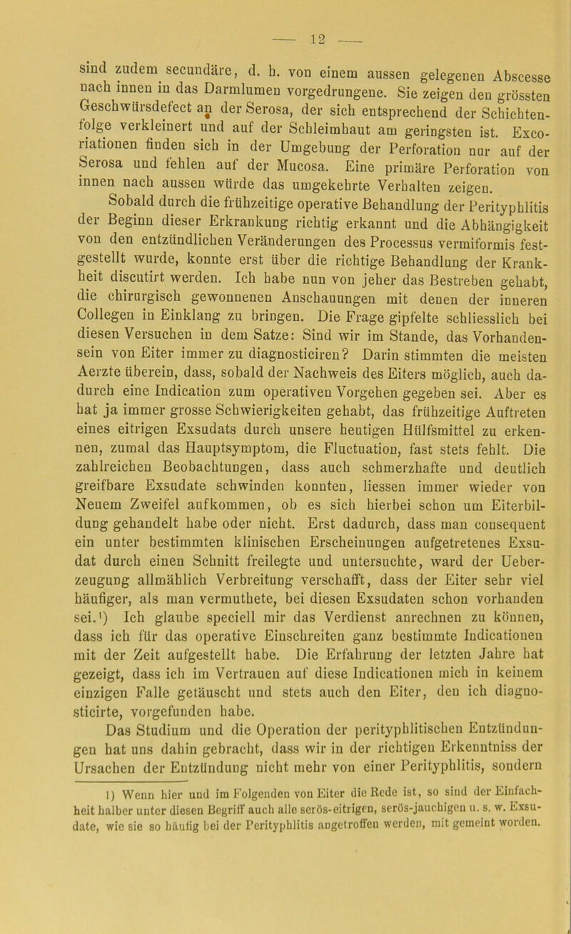 sind zudem secundäre, d. b. von einem aussen gelegenen Abscesse nach innen m das Darmlumen vorgedrungene. Sie zeigen den grössten Geschwürsdefect an der Serosa, der sieb entsprechend der Schichten- tolge verkleinert und auf der Schleimhaut am geringsten ist. Exco- riationen finden sich in der Umgebung der Perforation nur auf der Serosa und fehlen aut der Mucosa. Eine primäre Perforation von innen nach aussen würde das umgekehrte Verhalten zeigen. Sobald durch die frühzeitige operative Behandlung der Perityphlitis der Beginn dieser Erkrankung richtig erkannt und die Abhängigkeit von den entzündlichen Veränderungen des Processus vermiformis fest- gestellt wurde, konnte erst über die richtige Behandlung der Krank- heit discutirt werden. Ich habe nun von jeher das Bestreben gehabt, die chirurgisch gewonnenen Anschauungen mit denen der inneren Collegen in Einklang zu bringen. Die Frage gipfelte schliesslich bei diesen Versuchen in dem Satze: Sind wir im Stande, das Vorhanden- sein von Eiter immer zu diagnosticiren? Darin stimmten die meisten Aerzte überein, dass, sobald der Nachweis des Eiters möglich, auch da- durch eine Indication zum operativen Vorgehen gegeben sei. Aber es hat ja immer grosse Schwierigkeiten gehabt, das frühzeitige Auftreten eines eitrigen Exsudats durch unsere heutigen Hlilfsmittel zu erken- nen, zumal das Hauptsymptom, die Fluctuation, fast stets fehlt. Die zahlreichen Beobachtungen, dass auch schmerzhafte und deutlich greifbare Exsudate schwinden konnten, Hessen immer wieder von Neuem Zweifel aufkommen, ob es sich hierbei schon um Eiterbil- dung gehandelt habe oder nicht. Erst dadurch, dass man cousequent ein unter bestimmten klinischen Erscheinungen aufgetretenes Exsu- dat durch einen Schnitt freilegte und untersuchte, ward der Ueber- zeugung allmählich Verbreitung verschafft, dass der Eiter sehr viel häufiger, als man vermuthete, bei diesen Exsudaten schon vorhanden sei.1) Ich glaube speciell mir das Verdienst anrechnen zu können, dass ich für das operative Einschreiten ganz bestimmte Indicatioueu mit der Zeit aufgestellt habe. Die Erfahrung der letzten Jahre hat gezeigt, dass ich im Vertrauen auf diese Indicationen mich in keinem einzigen Falle getäuscht und stets auch den Eiter, den ich diagno- sticirte, vorgefuuden habe. Das Studium und die Operation der perityphlitischen Entzündun- gen hat uns dahin gebracht, dass wir in der richtigen Erkenntniss der Ursachen der Entzündung nicht mehr von einer Perityphlitis, sondern 1) Wenn hier und im Folgenden von Eiter die Rede ist, so sind der Einfach- heit halber unter diesen Begriff auch alle serös-eitrigen, serös-jauchigen u. s. w. Exsu- date, wie sie so häulig hei der Perityphlitis angetroffeu werden, mit gemeint worden. I