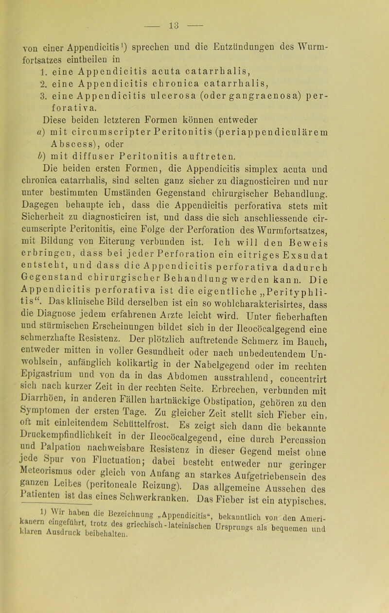 von einer Appendicitis') sprechen und die Entzündungen des Wurm- fortsatzes eintbeilen in 1. eine Appendicitis acuta catarrhalis, 2. eine Appendicitis chronica catarrhalis, 3. eine Appendicitis ulcerosa (oder gangraenosa) per- f o r a t i v a. Diese beiden letzteren Formen können entweder u) mit circumscripter Peritonitis (periappendicu 1 ärem Abscess), oder b) mit diffuser Peritonitis auftreten. Die beiden ersten Formen, die Appendicitis Simplex acuta und chronica catarrhalis, sind selten ganz sicher zu diagnosticiren und nur unter bestimmten Umständen Gegenstand chirurgischer Behandlung. Dagegen behaupte ich, dass die Appendicitis perforativa stets mit Sicherheit zu diagnosticiren ist, und dass die sich anschliessende cir- cumscripte Peritonitis, eine Folge der Perforation des Wurmfortsatzes, mit Bildung von Eiterung verbunden ist. Ich will den Beweis erbringen, dass bei jeder Perforation ein eitriges Exsudat entsteht, und dass die Appendicitis perforativa dadurch Gegenstand chirurgischer Behandlung werden kann. Die Appendicitis perforativa ist die eigentliche „Perityphli- tis . Das klinische Bild derselben ist ein so wohlcharakterisirtes, dass die Diagnose jedem erfahrenen Arzte leicht wird. Unter fieberhaften und stürmischen Erscheinungen bildet sich in der Ueocöcalgegend eine schmerzhafte Resistenz. Der plötzlich auftretende Schmerz im Bauch, entweder mitten in voller Gesundheit oder nach unbedeutendem Un- wohlsein, anfänglich kolikartig in der Nabelgegend oder im rechten Epigastrium und von da in das Abdomen ausstrahlend, concentrirt sich nach kurzer Zeit in der rechten Seite. Erbrechen, verbunden mit Diarrhöen, in anderen Fällen hartnäckige Obstipation, gehören zu den Symptomen der ersten Tage. Zu gleicher Zeit stellt sich Fieber ein, oft mit einleitendem Schüttelfrost. Es zeigt sich dann die bekannte ruckempfindlichkeit in der Ueocöcalgegend, eine durch Percussion und Palpation nachweisbare Resistenz in dieser Gegend meist ohne je e » pur von Fluctuation; dabei besteht entweder nur geringer Meteorismus oder gleich von Aufang an starkes Aufgetriebensein des ganzen Leibes (peritoneale Reizung). Das allgemeine Aussehen des i^aüenten ist das eines Schwerkranken. Das Fieber ist ein atypisches lj Wir haben die Bezeichnung „Appendicitis“, bekanntlich von den Ameri- klaren1 AifsTrin!k\^  la*'eil”8c^ien Ursprungs als bekamen und