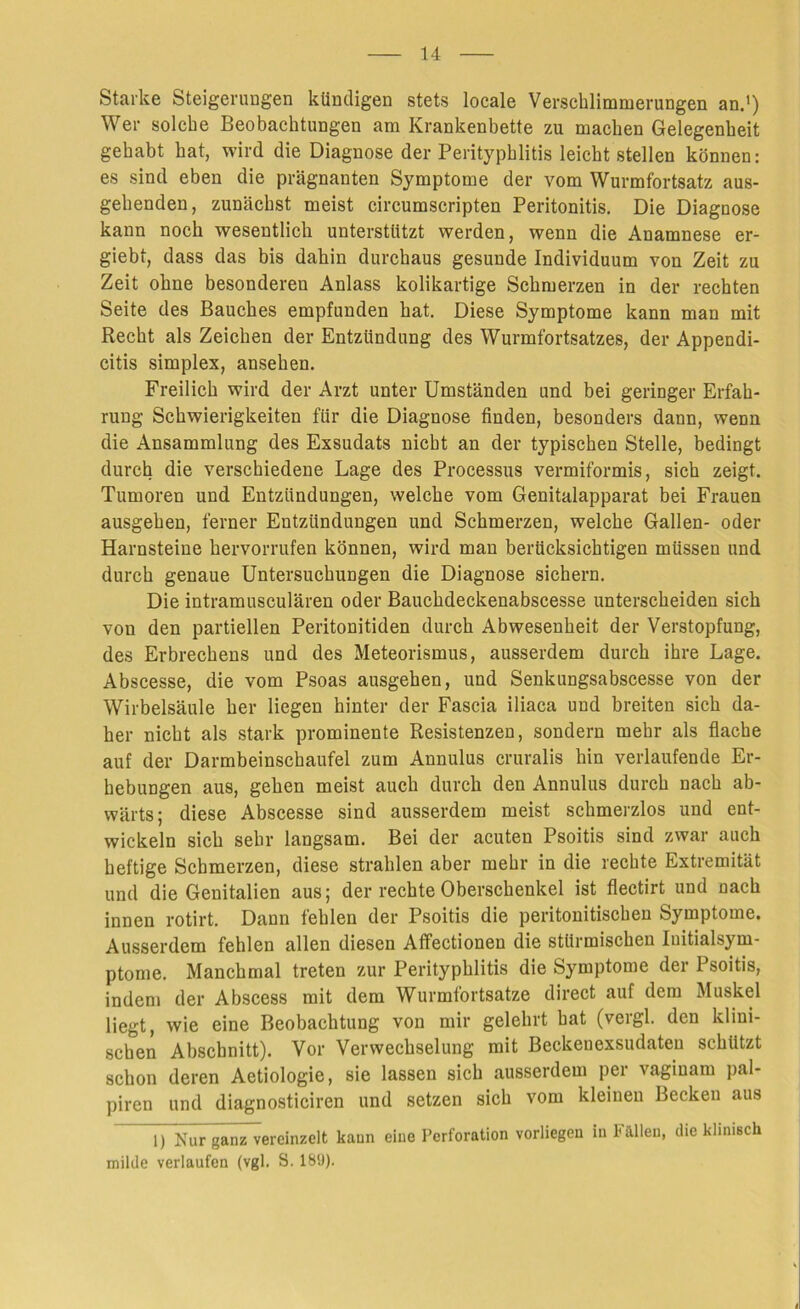 Starke Steigerungen kündigen stets locale Verschlimmerungen an.1) Wer solche Beobachtungen am Krankenbette zu machen Gelegenheit gehabt hat, wird die Diagnose der Perityphlitis leicht stellen können: es sind eben die prägnanten Symptome der vom Wurmfortsatz aus- gehenden, zunächst meist circumscripten Peritonitis. Die Diagnose kann noch wesentlich unterstützt werden, wenn die Anamnese er- giebt, dass das bis dahin durchaus gesunde Individuum von Zeit zu Zeit ohne besonderen Anlass kolikartige Schmerzen in der rechten Seite des Bauches empfunden hat. Diese Symptome kann man mit Recht als Zeichen der Entzündung des Wurmfortsatzes, der Appendi- citis simplex, ansehen. Freilich wird der Arzt unter Umständen und bei geringer Erfah- rung Schwierigkeiten für die Diagnose finden, besonders dann, wenn die Ansammlung des Exsudats nicht an der typischen Stelle, bedingt durch die verschiedene Lage des Processus vermiformis, sich zeigt. Tumoren und Entzündungen, welche vom Genitalapparat bei Frauen ausgehen, ferner Entzündungen und Schmerzen, welche Gallen- oder Harnsteine hervorrufen können, wird man berücksichtigen müssen und durch genaue Untersuchungen die Diagnose sichern. Die intramusculären oder Bauchdeckenabscesse unterscheiden sich von den partiellen Peritonitiden durch Abwesenheit der Verstopfung, des Erbrechens und des Meteorismus, ausserdem durch ihre Lage. Abscesse, die vom Psoas ausgehen, und Senkungsabscesse von der Wirbelsäule her liegen hinter der Fascia iliaca und breiten sich da- her nicht als stark prominente Resistenzen, sondern mehr als flache auf der Darmbeinschaufel zum Annulus cruralis hin verlaufende Er- hebungen aus, gehen meist auch durch den Annulus durch nach ab- wärts; diese Abscesse sind ausserdem meist schmerzlos und ent- wickeln sich sehr langsam. Bei der acuten Psoitis sind zwar auch heftige Schmerzen, diese strahlen aber mehr in die rechte Extremität und die Genitalien aus; der rechte Oberschenkel ist flectirt und nach innen rotirt. Dann fehlen der Psoitis die peritonitischeu Symptome. Ausserdem fehlen allen diesen Affectionen die stürmischen Iuitialsym- ptome. Manchmal treten zur Perityphlitis die Symptome der Psoitis, indem der Abscess mit dem Wurmfortsätze direct auf dem Muskel liegt, wie eine Beobachtung von mir gelehrt hat (vergl. den klini- schen Abschnitt). Vor Verwechselung mit Beckenexsudateu schützt schon deren Aetiologie, sie lassen sich ausserdem per vagiuam pal- piren und diagnosticiren und setzen sich vom kleinen Becken aus ~D Nur gamTvereinzelt kann eine Perforation vorliegen in Fallen, die klinisch milde verlaufen (vgl. S. 189).