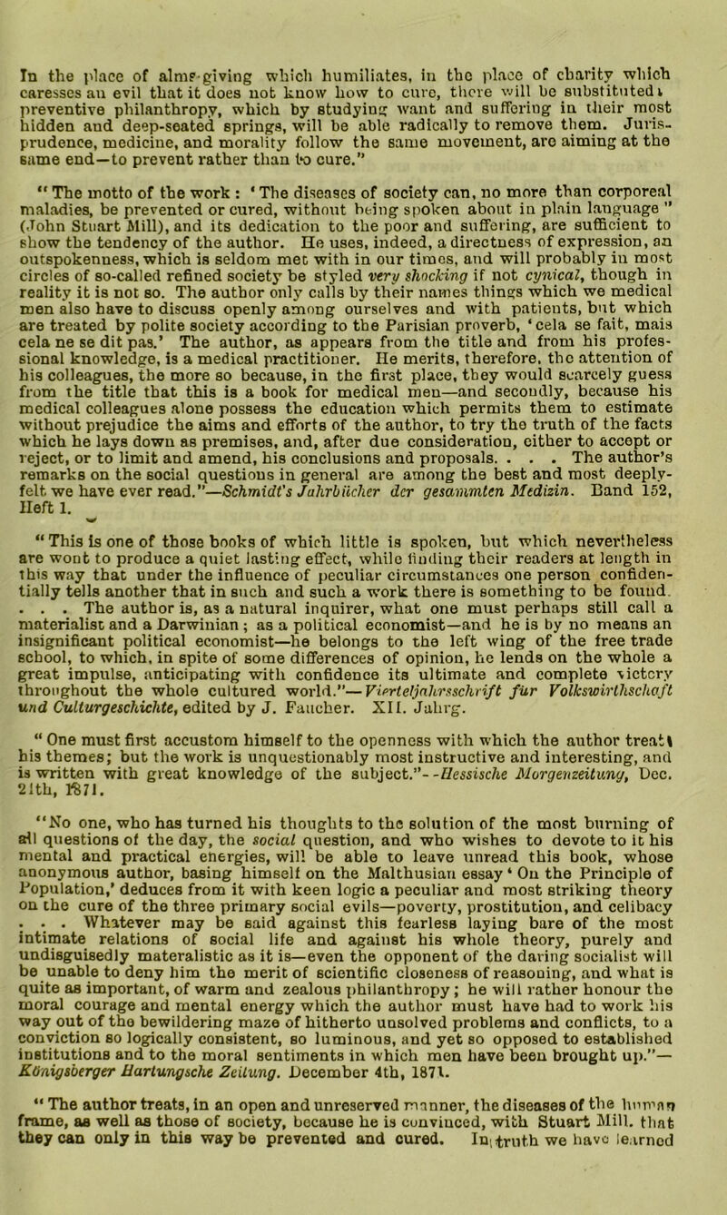 In the place of aim?-giving which humiliates, in the place of charity which caresses an evil that it does not know how to euro, there will be substituted i preventive philanthropy, which by studying want and suffering in their most hidden and deep-seated springs, will be able radically to remove them. Juris- prudence, medicine, and morality follow the same movement, are aiming at the same end—to prevent rather than bo cure.” “ The motto of the work : * The diseases of society can, no more than corporeal maladies, be prevented or cured, without being spoken about in plain language ” (John Stuart Mill), and its dedication to the poor and suffering, are sufficient to show the tendency of the author. He uses, indeed, a directness of expression, an outspokenness, which is seldom met with in our times, and will probably in most circles of so-called refined society be styled very shocking if not cynical, though in reality it is not so. The author only calls by their names things which we medical men also have to discuss openly among ourselves and with patients, but which are treated by polite society according to the Parisian proverb, ‘cela se fait, mais cela ne se dit pas.’ The author, as appears from the title and from his profes- sional knowledge, is a medical practitioner. He merits, therefore, the attention of his colleagues, the more so because, in the first place, they would scarcely guess from the title that this is a book for medical men—and secondly, because his medical colleagues alone possess the education which permits them to estimate without prejudice the aims and efforts of the author, to try the truth of the facts which he lays down as premises, and, after due consideration, either to accept or reject, or to limit and amend, his conclusions and proposals. . . . The author’s remarks on the social questions in general are among the best and most deeplv- felt we have ever read.”—Schmidt's Jahrbiichcr dcr gesammten Medizin. Band 152, Heft 1. “ This is one of those books of which little is spoken, hut which nevertheless are wont to produce a quiet lasting effect, while finding their readers at length in this way that under the influence of peculiar circumstances one person confiden- tially tells another that in such and such a work there is something to be found . . . The author is, as a natural inquirer, what one must perhaps still call a materialist and a Darwinian ; as a political economist—and he is by no means an insignificant political economist—he belongs to the left wing of the free trade school, to which, in spite of some differences of opinion, he lends on the whole a great impulse, anticipating with confidence its ultimate and complete victory throughout the whole cultured world.”—Vierteljahrsschrift fiir Volkswirthschaft und Culturgeschichte, edited by J. Faucher. XII. Jahrg. “ One must first accustom himself to the openness with which the author treat! his themes; but the work is unquestionably most instructive and interesting, and is written with great knowledge of the subject.”- -Hessische Morgenzeitung, Dec. 2fth, IS71. “No one, who has turned his thoughts to the solution of the most burning of all questions of the day, the social question, and who wishes to devote to it his mental and practical energies, will be able to leave ainread this book, whose anonymous author, basing himself on the Malthusian essay ‘ On the Principle of Population,’ deduces from it with keen logic a peculiar and most striking theory on the cure of the three primary social evils—poverty, prostitution, and celibacy . . . Whatever may be said against this fearless laying bare of the most intimate relations of social life and against his whole theory, purely and undisguisedly materalistic as it is—even the opponent of the daring socialist will be unable to deny him the merit of scientific closeness of reasouing, and what is quite as important, of warm and zealous philanthropy ; he will rather honour the moral courage and mental energy which the author must have had to work his way out of the bewildering maze of hitherto unsolved problems and conflicts, to a conviction so logically consistent, so luminous, and yet so opposed to established institutions and to the moral sentiments in which men have been brought up.”— KOnigsberger Hartungsche Zeitung. December 4th, 1871. “ The author treats, in an open and unreserved manner, the diseases of the human frame, as well as those of society, because he is convinced, with Stuart Mill, that they can only in this way be prevented and cured. In, truth we bavc learned