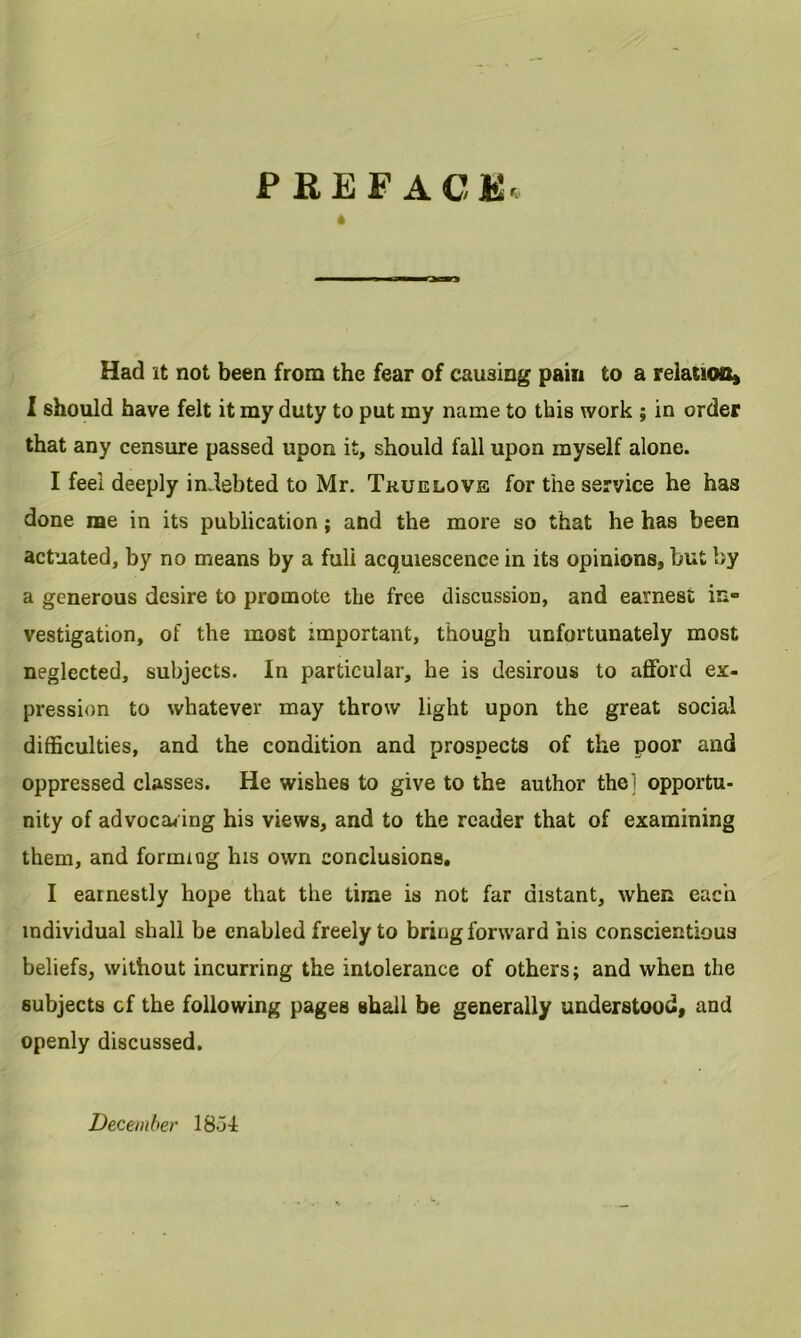 preface^ Had it not been from the fear of causing pain to a relation* I should have felt it my duty to put my name to this work ; in order that any censure passed upon it, should fall upon myself alone. I feel deeply indebted to Mr. Tkuelove for the service he has done me in its publication; and the more so that he has been actuated, by no means by a fuli acquiescence in its opinions, but by a generous desire to promote the free discussion, and earnest in- vestigation, of the most important, though unfortunately most neglected, subjects. In particular, he is desirous to afford ex- pression to whatever may throw light upon the great social difficulties, and the condition and prospects of the poor and oppressed classes. He wishes to give to the author the] opportu- nity of advocating his views, and to the reader that of examining them, and forming his own conclusions, I earnestly hope that the time is not far distant, when each individual shall be enabled freely to bring forward his conscientious beliefs, without incurring the intolerance of others; and when the subjects cf the following pages shall be generally understood, and openly discussed. December 18oI