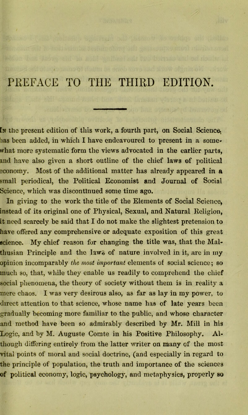 PREFACE TO THE THIRD EDITION. [n tlie present edition of this work, a fourth part, on Social Science, lias been added, in which I have endeavoured to present in a some- what more systematic form the views advocated in the earlier parts, and have also given a short outline of the chief laws of political economy. Most of the additional matter has already appeared in a small periodical, the Political Economist and Journal of Social Science, which was discontinued some time ago. In giving to the work the title of the Elements of Social Science, instead of its original one of Physical, Sexual, and Natural Religion, it need scarcely be said that I do not make the slightest pretension to have offered any comprehensive or adequate exposition of this great science. My chief reason for changing the title was, that the Mal- thusian Principle and the law© of nature involved in it, are in my opiuion incomparably the most important elements of social science; so much so, that, while they enable us readily to comprehend the chief social phenomena, the theory of society without them is in reality a mere chaos. I was very desirous also, as far as lay in my power, to direct attention to that science, whose name has of late years been gradually becoming more familiar to the public, and whose character and method have been so admirably described by Mr. Mill in his Logic, and bv M. Auguste Comte in his Positive Philosophy. Al- though differing entirely from the latter writer on many of the most vital points of moral and social doctrine, (and especially in regard to the principle of population, the truth and importance of the sciences of political economy, logic, psychology, and metaphysics, properly so