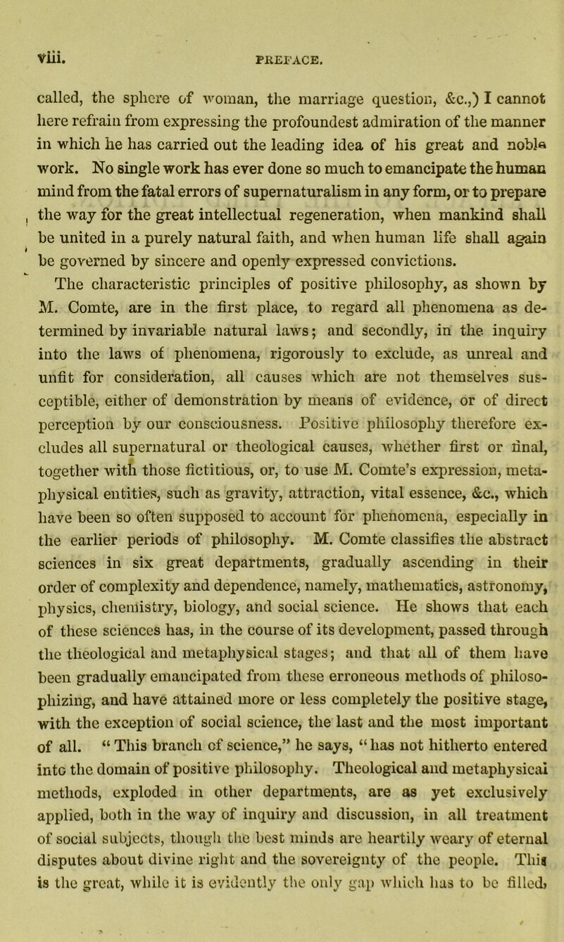 called, the sphere of woman, the marriage question, &c.,) I cannot here refrain from expressing the profoundest admiration of the manner in which he has carried out the leading idea of his great and nobis work. No single work has ever done so much to emancipate the human mind from the fatal errors of supernaturalism in any form, or to prepare the way for the great intellectual regeneration, when mankind shall be united in a purely natural faith, and when human life shall again be governed by sincere and openly expressed convictions. The characteristic principles of positive philosophy, as shown by M. Comte, are in the first place, to regard all phenomena as de- termined by invariable natural laws; and secondly, in the inquiry into the laws of phenomena, rigorously to exclude, as unreal and unfit for consideration, all causes which are not themselves sus- ceptible, either of demonstration by means of evidence, or of direct perception by our consciousness. Positive philosophy therefore ex- cludes all supernatural or theological causes, whether first or final, together with those fictitious, or, to use M. Comte’s expression, meta- physical entities, such as gravity, attraction, vital essence, &c., which have been so often supposed to account for phenomena, especially in the earlier periods of philosophy. M. Comte classifies the abstract sciences in six great departments, gradually ascending in their order of complexity and dependence, namely, mathematics, astronomy, physics, chemistry, biology, and social science. He shows that each of these sciences has, in the course of its development, passed through the theological and metaphysical stages; and that all of them have been gradually emancipated from these erroneous methods of philoso- phizing, and have attained more or less completely the positive stage, with the exception of social science, the last and the most important of all. “ This branch of science,” he says, “ has not hitherto entered into the domain of positive philosophy. Theological and metaphysicai methods, exploded in other departments, are as yet exclusively applied, both in the way of inquiry and discussion, in all treatment of social subjects, though the best minds are heartily weary of eternal disputes about divine right and the sovereignty of the people. This is the great, while it is evidently the only gap which has to be filled*