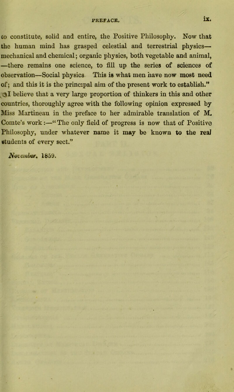 to constitute, solid and entire, the Positive Philosophy. Now that the human mind has grasped celestial and terrestrial physics— mechanical and chemical; organic physics, both vegetable and animal, —there remains one science, to fill up the series of sciences of observation—Social physics This is what men have now most need of; and this it is the principal aim of the present work to establish.” 31 believe that a very large proportion of thinkers in this and other countries, thoroughly agree with the following opinion expressed by Miss Martineau in the preface to her admirable translation of M, Comte’s work:—“ The only field of progress is now that of Positive Philosophy, under whatever name it may be known to the real students of every sect.”