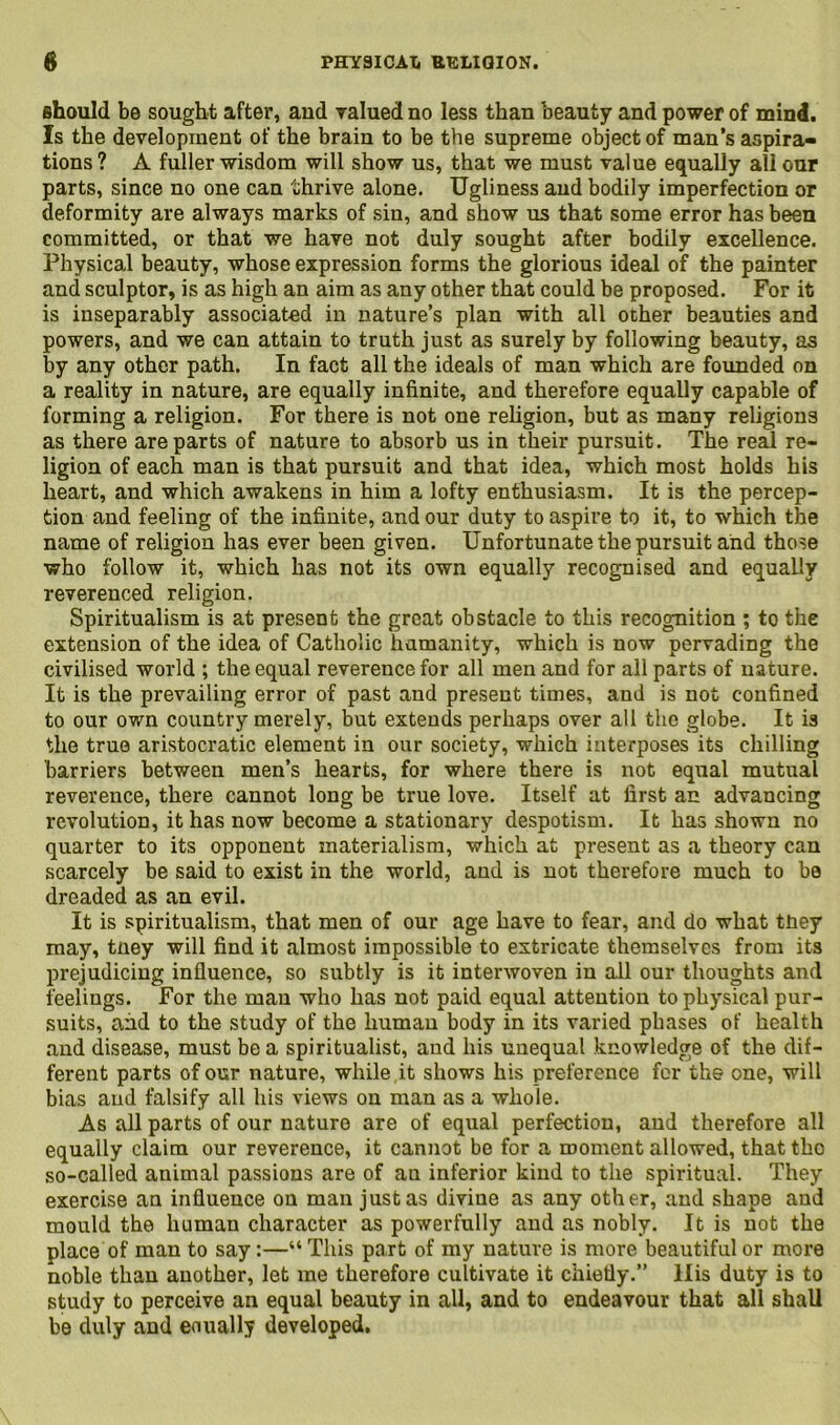 should be sought after, and valued no less than beauty and power of min4. Is the development of the brain to be the supreme object of man’s aspira- tions ? A fuller wisdom will show us, that we must value equally all our parts, since no one can thrive alone. Ugliness and bodily imperfection or deformity are always marks of sin, and show us that some error has been committed, or that we have not duly sought after bodily excellence. Physical beauty, whose expression forms the glorious ideal of the painter and sculptor, is as high an aim as any other that could be proposed. For it is inseparably associated in nature’s plan with all other beauties and powers, and we can attain to truth just as surely by following beauty, as by any other path. In fact all the ideals of man which are founded on a reality in nature, are equally infinite, and therefore equally capable of forming a religion. For there is not one religion, but as many religions as there are parts of nature to absorb us in their pursuit. The real re- ligion of each man is that pursuit and that idea, which most holds his heart, and which awakens in him a lofty enthusiasm. It is the percep- tion and feeling of the infinite, and our duty to aspire to it, to which the name of religion has ever been given. Unfortunate the pursuit and those who follow it, which has not its own equally recognised and equally reverenced religion. Spiritualism is at present the great obstacle to this recognition ; to the extension of the idea of Catholic humanity, which is now pervading the civilised world ; the equal reverence for all men and for all parts of nature. It is the prevailing error of past and present times, and is not confined to our own country merely, but extends perhaps over all the globe. It is the true aristocratic element in our society, which interposes its chilling barriers between men’s hearts, for where there is not equal mutual reverence, there cannot long be true love. Itself at first an advancing revolution, it has now become a stationary despotism. It has shown no quarter to its opponent materialism, which at present as a theory can scarcely be said to exist in the world, and is not therefore much to be dreaded as an evil. It is spiritualism, that men of our age have to fear, and do what tuey may, tney will find it almost impossible to extricate themselves from its prejudicing influence, so subtly is it interwoven in all our thoughts and feelings. For the man who has not paid equal attention to physical pur- suits, and to the study of the human body in its varied phases of health and disease, must be a spiritualist, and his unequal knowledge of the dif- ferent parts of our nature, while it shows his preference for the one, will bias and falsify all his views on man as a whole. As all parts of our nature are of equal perfection, and therefore all equally claim our reverence, it cannot be for a moment allowed, that the so-called animal passions are of au inferior kind to the spiritual. They exercise an influence on man just as divine as any other, and shape and mould the human character as powerfully and as nobly. It is not the place of man to say:—“This part of my nature is more beautiful or more noble than another, let me therefore cultivate it chiefly.” llis duty is to study to perceive an equal beauty in all, and to endeavour that all shall be duly and eoually developed.