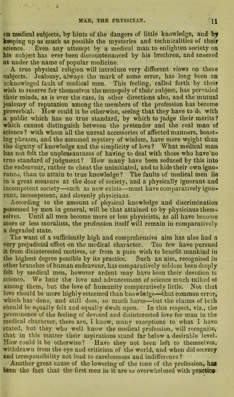 cn medical subjects, by hints of the dangers of little knowledge, and by keeping up as much as possible the mysteries and technicalities of their science. Even any attempt by a medical man to enlighten society on his subject has ever been discountenanced by his brethren, and sneered at under the name of popular medicine. A true physical religion will introduce very different views on these subjects. Jealousy, always the mark of some error, has long been an acknowleged fault of medical men. This feeling, called forth by their wish to reserve for themselves the monopoly of their subject, has pervaded their minds, as is ever the case, in other directions also, and the mutual jealousy of reputation among the members of the profession has become proverbial. How could it be otherwise, seeing that they have to do with a public which has no true standard, by which to judge their merits ? which cannot distinguish between the pretender and the real man of science ? with whom all the unreal accessories of affected manners, boast- ing phrases, and the assumed mystery of wisdom, have more weight than the dignity of knowledge and the simplicity of love ? What medical man has not felt the unpleasantness of having to deal with those who have no true standard of judgment ? How many have been seduced by this into the endeavour, rather to cheat the uninitiated, and to hide their own igno- rance, than to attain to true knowledge ? The faults of medical men lie in a great measure at the door of society, and a physically ignorant and incompetent society—such as now exists—must have comparatively igno- rant, incompetent, and slovenly physicians. According to the amount of physical knowledge and discrimination possessed by men in general, will be that attained to by physicians them- selves. Until all men become more or less physicists, as all have become more or less moralists, the profession itself will remain in comparatively a degraded state. The want of a sufficiently high and comprehensive aim has also had a very prejudicial effect on the medical character. Too few have pursued it from disinterested motives, or from a pure wish to benefit mankind in the highest degree possible by its practice. Such an aim, recognised in other branches of human endeavour, has comparatively seldom been deeply felt by medical men, however ardent may have been their devotion tc science. We hear the love and advancement of science much talked ol among them, but the love of humanity comparatively little. Not that love should be more highly esteemed than knowledge—'‘that common error, which has done, and still does, so much harm—but the claims of both should be equally felt and equally dwelt upon. In this respect, viz., the prominence of the feeling of devoted and disinterested love for man in the medical character, there are, I know, many exceptions to what I have stated, but they who well know the medical profession, will recognise, that in this matter their aspirations stand far below a desirable level. How could it be otherwise? Have they not been left to themselves, withdrawn from the eye and criticism of the world, and when did secrecy and irresponsibility not lead to carelessness and indifference? Another great cause of the lowering of the tone of the profession, has been the fact that the first men in it are so overwhelmed with practic©