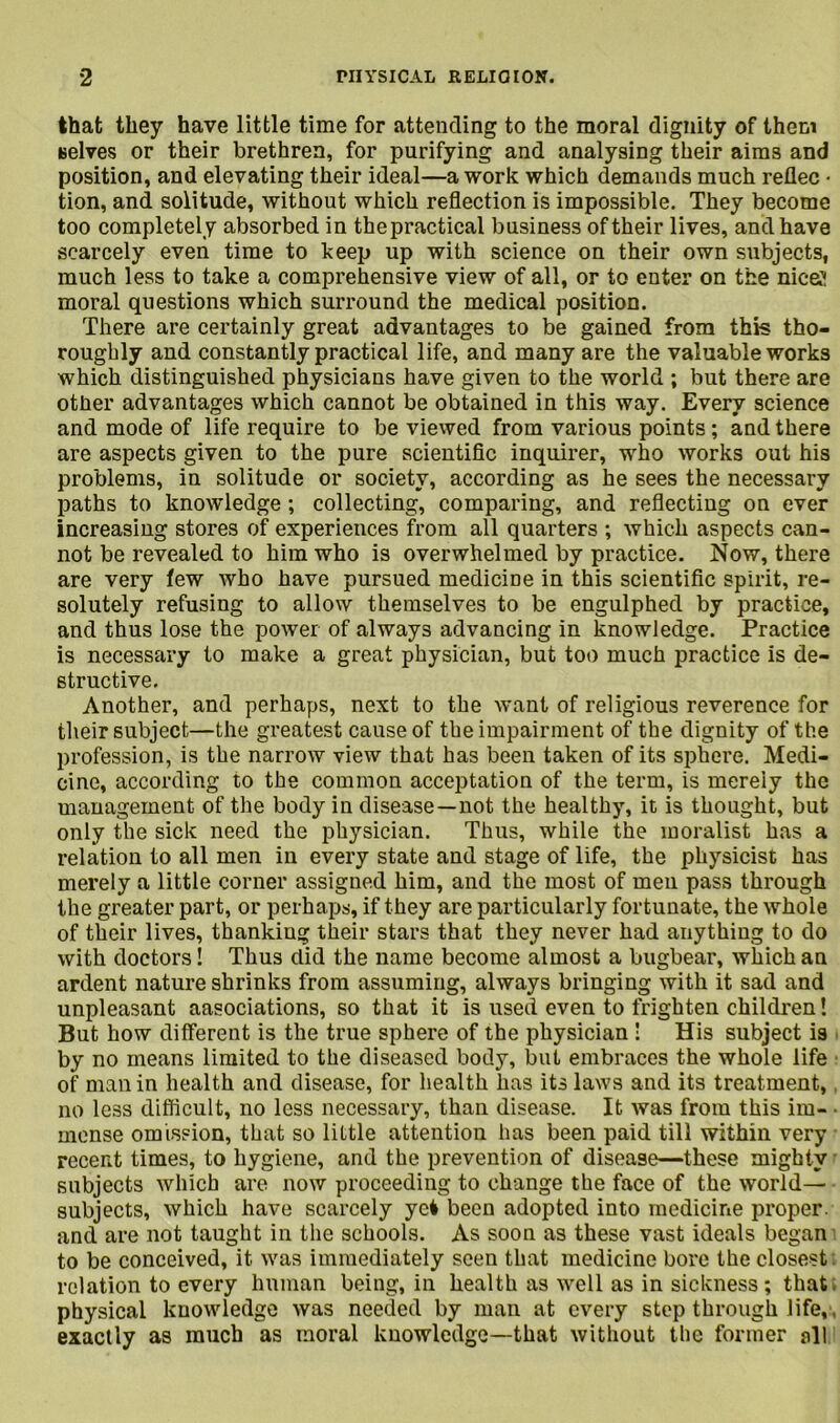 that they have little time for attending to the moral dignity of them selves or their brethren, for purifying and analysing their aims and position, and elevating their ideal—a work which demands much reflec • tion, and solitude, without which reflection is impossible. They become too completely absorbed in thepractical business of their lives, and have scarcely even time to keep up with science on their own subjects, much less to take a comprehensive view of all, or to enter on the nice;! moral questions which surround the medical position. There are certainly great advantages to be gained from this tho- roughly and constantly practical life, and many are the valuable works which distinguished physicians have given to the world ; but there are other advantages which cannot be obtained in this way. Every science and mode of life require to be viewed from various points; and there are aspects given to the pure scientific inquirer, who works out his problems, in solitude or society, according as he sees the necessary paths to knowledge ; collecting, comparing, and reflecting on ever increasing stores of experiences from all quarters ; which aspects can- not be revealed to him who is overwhelmed by practice. Now, there are very tew who have pursued medicine in this scientific spirit, re- solutely refusing to allow themselves to be engulphed by practice, and thus lose the power of always advancing in knowledge. Practice is necessary to make a great physician, but too much practice is de- structive. Another, and perhaps, next to the want of religious reverence for their subject—the greatest cause of the impairment of the dignity of the profession, is the narrow view that has been taken of its sphere. Medi- cine, according to the common acceptation of the term, is merely the management of the body in disease—not the healthy, it is thought, but only the sick need the physician. Thus, while the moralist has a relation to all men in every state and stage of life, the physicist has merely a little corner assigned him, and the most of men pass through the greater part, or perhaps, if they are particularly fortunate, the whole of their lives, thanking their stars that they never had anything to do with doctors! Thus did the name become almost a bugbear, which an ardent nature shrinks from assuming, always bringing with it sad and unpleasant aasociations, so that it is used even to frighten children! But how different is the true sphere of the physician ! His subject is by no means limited to the diseased body, but embraces the whole life of man in health and disease, for health has its laws and its treatment, no less difficult, no less necessary, than disease. It was from this irn- • mense omission, that so little attention has been paid till within very recent times, to hygiene, and the prevention of disease—these mighty subjects which are now proceeding to change the face of the world— subjects, which have scarcely yei been adopted into medicine proper, and are not taught in the schools. As soon as these vast ideals began to be conceived, it was immediately seen that medicine bore the closest relation to every human being, in health as well as in sickness ; that physical knowledge was needed by man at every step through life,. exactly as much as moral knowledge—that without the former all